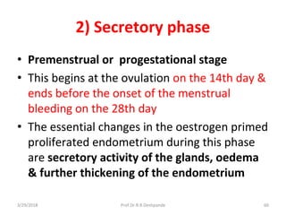 3/29/2018 Prof.Dr.R.R.Deshpande 60
2) Secretory phase
• Premenstrual or progestational stage
• This begins at the ovulation on the 14th day &
ends before the onset of the menstrual
bleeding on the 28th day
• The essential changes in the oestrogen primed
proliferated endometrium during this phase
are secretory activity of the glands, oedema
& further thickening of the endometrium
 
