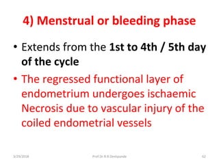 3/29/2018 Prof.Dr.R.R.Deshpande 62
4) Menstrual or bleeding phase
• Extends from the 1st to 4th / 5th day
of the cycle
• The regressed functional layer of
endometrium undergoes ischaemic
Necrosis due to vascular injury of the
coiled endometrial vessels
 
