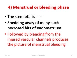 4) Menstrual or bleeding phase
• The sum total is -----
• Shedding away of many such
necrosed bits of endometrium
• Followed by bleeding from the
injured vascular channels produces
the picture of menstrual bleeding
3/29/2018 63Prof.Dr.R.R.Deshpande
 