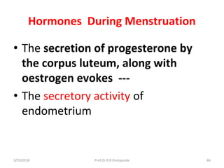 Hormones During Menstruation
• The secretion of progesterone by
the corpus luteum, along with
oestrogen evokes ---
• The secretory activity of
endometrium
3/29/2018 66Prof.Dr.R.R.Deshpande
 
