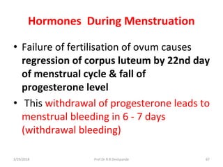 3/29/2018 Prof.Dr.R.R.Deshpande 67
Hormones During Menstruation
• Failure of fertilisation of ovum causes
regression of corpus luteum by 22nd day
of menstrual cycle & fall of
progesterone level
• This withdrawal of progesterone leads to
menstrual bleeding in 6 - 7 days
(withdrawal bleeding)
 