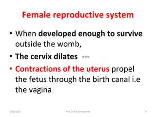 Female reproductive system
• When developed enough to survive
outside the womb,
• The cervix dilates ---
• Contractions of the uterus propel
the fetus through the birth canal i.e
the vagina
3/29/2018 8Prof.Dr.R.R.Deshpande
 