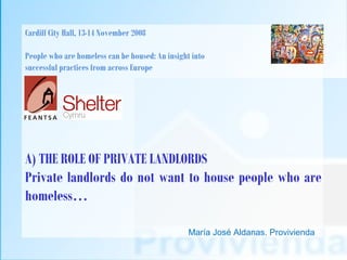 Cardiff City Hall, 13-14 November 2008

People who are homeless can be housed: An insight into
successful practices from across Europe




A) THE ROLE OF PRIVATE LANDLORDS
Private landlords do not want to house people who are
homeless…

                                                 María José Aldanas. Provivienda
 
