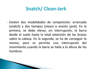 Snatch/ Clean-Jerk
• Existen dos modalidades de competición: arrancada
(snatch) y dos tiempos (clean) o envión (jerk). En la
primera, se debe elevar, sin interrupción, la barra
desde el suelo hasta la total extensión de los brazos
sobre la cabeza. En la segunda, se ha de conseguir lo
mismo, pero se permite una interrupción del
movimiento cuando la barra se halla a la altura de los
hombros.
 