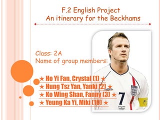 F.2 English Project An itinerary for the Beckhams Class: 2A Name of group members: ★ Ho Yi Fan, Crystal (1) ★ ★ Hung Tsz Yan, Yanki (2) ★ ★ Ko Wing Shan, Fanny (3) ★ ★ Yeung Ka Yi, Miki (10) ★ 