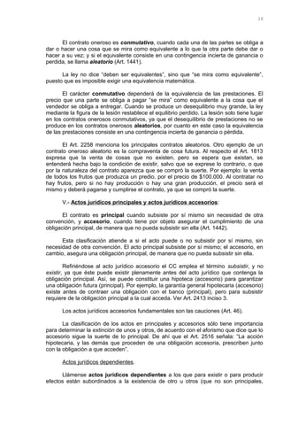 El contrato oneroso es conmutativo, cuando cada una de las partes se obliga a
dar o hacer una cosa que se mira como equivalente a lo que la otra parte debe dar o
hacer a su vez; y si el equivalente consiste en una contingencia incierta de ganancia o
perdida, se llama aleatorio (Art. 1441).
La ley no dice “deben ser equivalentes”, sino que “se mira como equivalente”,
puesto que es imposible exigir una equivalencia matemática.
El carácter conmutativo dependerá de la equivalencia de las prestaciones. El
precio que una parte se obliga a pagar “se mira” como equivalente a la cosa que el
vendedor se obliga a entregar. Cuando se produce un desequilibrio muy grande, la ley
mediante la figura de la lesión restablece el equilibrio perdido. La lesión solo tiene lugar
en los contratos onerosos conmutativos, ya que el desequilibrio de prestaciones no se
produce en los contratos onerosos aleatorios, por cuanto en este caso la equivalencia
de las prestaciones consiste en una contingencia incierta de ganancia o pérdida.
El Art. 2258 menciona los principales contratos aleatorios. Otro ejemplo de un
contrato oneroso aleatorio es la compraventa de cosa futura. Al respecto el Art. 1813
expresa que la venta de cosas que no existen, pero se espera que existan, se
entenderá hecha bajo la condición de existir, salvo que se exprese lo contrario, o que
por la naturaleza del contrato aparezca que se compró la suerte. Por ejemplo: la venta
de todos los frutos que produzca un predio, por el precio de $100.000. Al contratar no
hay frutos, pero si no hay producción o hay una gran producción, el precio será el
mismo y deberá pagarse y cumplirse el contrato, ya que se compró la suerte.
V.- Actos jurídicos principales y actos jurídicos accesorios:
El contrato es principal cuando subsiste por sí mismo sin necesidad de otra
convención, y accesorio, cuando tiene por objeto asegurar el cumplimiento de una
obligación principal, de manera que no pueda subsistir sin ella (Art. 1442).
Esta clasificación atiende a si el acto puede o no subsistir por sí mismo, sin
necesidad de otra convención. El acto principal subsiste por sí mismo; el accesorio, en
cambio, asegura una obligación principal, de manera que no pueda subsistir sin ella.
Refiriéndose al acto jurídico accesorio el CC emplea el término subsistir, y no
existir, ya que éste puede existir plenamente antes del acto jurídico que contenga la
obligación principal. Así, se puede constituir una hipoteca (accesorio) para garantizar
una obligación futura (principal). Por ejemplo, la garantía general hipotecaria (accesorio)
existe antes de contraer una obligación con el banco (principal), pero para subsistir
requiere de la obligación principal a la cual acceda. Ver Art. 2413 inciso 3.
Los actos jurídicos accesorios fundamentales son las cauciones (Art. 46).
La clasificación de los actos en principales y accesorios sólo tiene importancia
para determinar la extinción de unos y otros, de acuerdo con el aforismo que dice que lo
accesorio sigue la suerte de lo principal. De ahí que el Art. 2516 señala: “La acción
hipotecaria, y las demás que proceden de una obligación accesoria, prescriben junto
con la obligación a que acceden”.
Actos jurídicos dependientes.
Llámense actos jurídicos dependientes a los que para existir o para producir
efectos están subordinados a la existencia de otro u otros (que no son principales,
10
 