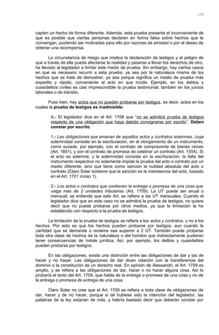 capten un hecho de forma diferente. Además, esta prueba presenta el inconveniente de
que es posible que ciertas personas declaren en forma falsa sobre hechos que le
convengan, pudiendo ser motivadas para ello por razones de amistad o por el deseo de
obtener una recompensa.
La circunstancia de riesgo que implica la declaración de testigos y el peligro de
que a través de ella pueda afectarse la realidad y pasarse a llevar los derechos de otro,
ha llevado al legislador a limitar este medio de prueba. Sin embargo, hay ciertos casos
en que es necesario recurrir a esta prueba, ya sea por la naturaleza misma de los
hechos que se trata de demostrar, ya sea porque significa un medio de prueba más
expedito y rápido, conveniente al acto en que incide. Ejemplo, en los delitos y
cuasidelitos civiles es casi imprescindible la prueba testimonial; también en los juicios
laborales o de tránsito.
Pues bien, hay actos que no pueden probarse por testigos, es decir, actos en los
cuales la prueba de testigos es inadmisible:
A.- El legislador dice en el Art. 1708 que “no se admitirá prueba de testigos
respecto de una obligación que haya debido consignarse por escrito”. Deben
constar por escrito:
1.- Las obligaciones que emanan de aquellos actos y contratos solemnes, cuya
solemnidad consiste en la escrituración, en el otorgamiento de un instrumento;
como sucede, por ejemplo, con el contrato de compraventa de bienes raíces
(Art. 1801), y con el contrato de promesa de celebrar un contrato (Art. 1554). Si
el acto es solemne, y la solemnidad consiste en la escrituración, la falta del
instrumento respectivo no solamente impide la prueba del acto o contrato por un
medio diferente, sino que tiene como sanción la nulidad absoluta del acto o
contrato (Claro Solar sostiene que la sanción es la inexistencia del acto, basado
en el Art. 1701 inciso 1).
2.- Los actos o contratos que contienen la entrega o promesa de una cosa que
valga más de 2 unidades tributarias (Art. 1709). La UT puede ser anual o
mensual, se entiende que este Art. se refiere a las UT mensuales. Cuando el
legislador dice que en este caso no se admitirá la prueba de testigos, no quiere
decir que no pueda probarse por otros medios, ya que la limitación la ha
establecido con respecto a la prueba de testigos.
La limitación de la prueba de testigos se refiere a los actos y contratos, y no a los
hechos. Por esto es que los hechos pueden probarse por testigos, aun cuando la
cantidad que se demande o reclame sea superior a 2 UT. También puede probarse
toda otra clase de hechos de la naturaleza o del hombre que indirectamente pudieran
tener consecuencias de índole jurídica. Así, por ejemplo, los delitos y cuasidelitos
pueden probarse por testigos.
En las obligaciones, existe una distinción entre las obligaciones de dar y las de
hacer y no hacer. Las obligaciones de dar dicen relación con la transferencia del
dominio o la constitución de un derecho real. En opinión de Alessandri, el Art. 1709 es
amplio, y se refiere a las obligaciones de dar, hacer o no hacer alguna cosa. Así lo
probaría el texto del Art. 1709, que habla de la entrega o promesa de una cosa y no de
la entrega o promesa de entrega de una cosa.
Claro Solar no cree que el Art. 1709 se refiera a toda clase de obligaciones de
dar, hacer y de no hacer, porque si tal hubiese sido la intención del legislador, las
palabras de la ley estarían de más, y habría bastado decir que deberán constar por
100
 
