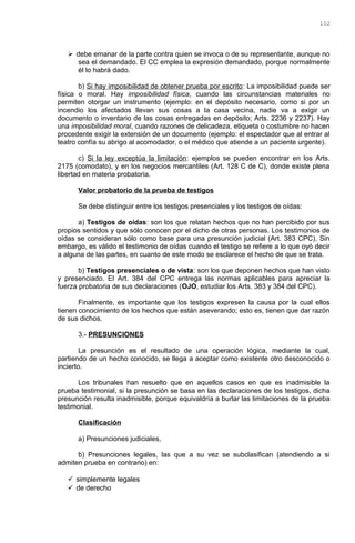  debe emanar de la parte contra quien se invoca o de su representante, aunque no
sea el demandado. El CC emplea la expresión demandado, porque normalmente
él lo habrá dado.
b) Si hay imposibilidad de obtener prueba por escrito: La imposibilidad puede ser
física o moral. Hay imposibilidad física, cuando las circunstancias materiales no
permiten otorgar un instrumento (ejemplo: en el depósito necesario, como si por un
incendio los afectados llevan sus cosas a la casa vecina, nadie va a exigir un
documento o inventario de las cosas entregadas en depósito; Arts. 2236 y 2237). Hay
una imposibilidad moral, cuando razones de delicadeza, etiqueta o costumbre no hacen
procedente exigir la extensión de un documento (ejemplo: el espectador que al entrar al
teatro confía su abrigo al acomodador, o el médico que atiende a un paciente urgente).
c) Si la ley exceptúa la limitación: ejemplos se pueden encontrar en los Arts.
2175 (comodato), y en los negocios mercantiles (Art. 128 C de C), donde existe plena
libertad en materia probatoria.
Valor probatorio de la prueba de testigos
Se debe distinguir entre los testigos presenciales y los testigos de oídas:
a) Testigos de oídas: son los que relatan hechos que no han percibido por sus
propios sentidos y que sólo conocen por el dicho de otras personas. Los testimonios de
oídas se consideran sólo como base para una presunción judicial (Art. 383 CPC). Sin
embargo, es válido el testimonio de oídas cuando el testigo se refiere a lo que oyó decir
a alguna de las partes, en cuanto de este modo se esclarece el hecho de que se trata.
b) Testigos presenciales o de vista: son los que deponen hechos que han visto
y presenciado. El Art. 384 del CPC entrega las normas aplicables para apreciar la
fuerza probatoria de sus declaraciones (OJO, estudiar los Arts. 383 y 384 del CPC).
Finalmente, es importante que los testigos expresen la causa por la cual ellos
tienen conocimiento de los hechos que están aseverando; esto es, tienen que dar razón
de sus dichos.
3.- PRESUNCIONES
La presunción es el resultado de una operación lógica, mediante la cual,
partiendo de un hecho conocido, se llega a aceptar como existente otro desconocido o
incierto.
Los tribunales han resuelto que en aquellos casos en que es inadmisible la
prueba testimonial, si la presunción se basa en las declaraciones de los testigos, dicha
presunción resulta inadmisible, porque equivaldría a burlar las limitaciones de la prueba
testimonial.
Clasificación
a) Presunciones judiciales,
b) Presunciones legales, las que a su vez se subclasifican (atendiendo a si
admiten prueba en contrario) en:
 simplemente legales
 de derecho
102
 