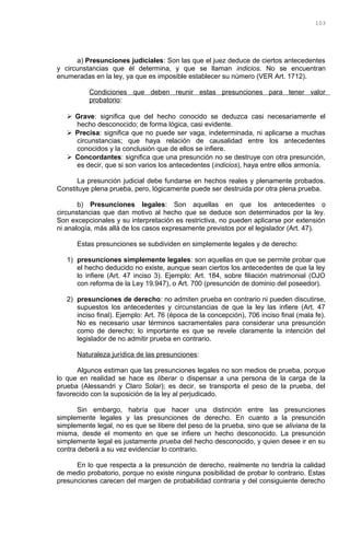 a) Presunciones judiciales: Son las que el juez deduce de ciertos antecedentes
y circunstancias que él determina, y que se llaman indicios. No se encuentran
enumeradas en la ley, ya que es imposible establecer su número (VER Art. 1712).
Condiciones que deben reunir estas presunciones para tener valor
probatorio:
 Grave: significa que del hecho conocido se deduzca casi necesariamente el
hecho desconocido; de forma lógica, casi evidente.
 Precisa: significa que no puede ser vaga, indeterminada, ni aplicarse a muchas
circunstancias; que haya relación de causalidad entre los antecedentes
conocidos y la conclusión que de ellos se infiere.
 Concordantes: significa que una presunción no se destruye con otra presunción,
es decir, que si son varios los antecedentes (indicios), haya entre ellos armonía.
La presunción judicial debe fundarse en hechos reales y plenamente probados.
Constituye plena prueba, pero, lógicamente puede ser destruida por otra plena prueba.
b) Presunciones legales: Son aquellas en que los antecedentes o
circunstancias que dan motivo al hecho que se deduce son determinados por la ley.
Son excepcionales y su interpretación es restrictiva, no pueden aplicarse por extensión
ni analogía, más allá de los casos expresamente previstos por el legislador (Art. 47).
Estas presunciones se subdividen en simplemente legales y de derecho:
1) presunciones simplemente legales: son aquellas en que se permite probar que
el hecho deducido no existe, aunque sean ciertos los antecedentes de que la ley
lo infiere (Art. 47 inciso 3). Ejemplo: Art. 184, sobre filiación matrimonial (OJO
con reforma de la Ley 19.947), o Art. 700 (presunción de dominio del poseedor).
2) presunciones de derecho: no admiten prueba en contrario ni pueden discutirse,
supuestos los antecedentes y circunstancias de que la ley las infiere (Art. 47
inciso final). Ejemplo: Art. 76 (época de la concepción), 706 inciso final (mala fe).
No es necesario usar términos sacramentales para considerar una presunción
como de derecho; lo importante es que se revele claramente la intención del
legislador de no admitir prueba en contrario.
Naturaleza jurídica de las presunciones:
Algunos estiman que las presunciones legales no son medios de prueba, porque
lo que en realidad se hace es liberar o dispensar a una persona de la carga de la
prueba (Alessandri y Claro Solar); es decir, se transporta el peso de la prueba, del
favorecido con la suposición de la ley al perjudicado.
Sin embargo, habría que hacer una distinción entre las presunciones
simplemente legales y las presunciones de derecho. En cuanto a la presunción
simplemente legal, no es que se libere del peso de la prueba, sino que se aliviana de la
misma, desde el momento en que se infiere un hecho desconocido. La presunción
simplemente legal es justamente prueba del hecho desconocido, y quien desee ir en su
contra deberá a su vez evidenciar lo contrario.
En lo que respecta a la presunción de derecho, realmente no tendría la calidad
de medio probatorio, porque no existe ninguna posibilidad de probar lo contrario. Estas
presunciones carecen del margen de probabilidad contraria y del consiguiente derecho
103
 
