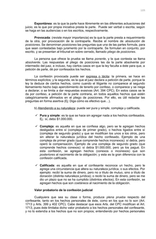 Espontánea: es la que la parte hace libremente en las diferentes actuaciones del
juicio; es la que por propia iniciativa presta la parte. Puede ser verbal o escrita, según
se haga en las audiencias o en los escritos, respectivamente.
Provocada: (reviste mayor importancia) es la que la parte presta a requerimiento
de la otra, por provocación de la contraparte. Recibe el nombre de absolución de
posiciones. Se denominan posiciones las preguntas que una de las partes formula, para
que sean contestadas bajo juramento por la contraparte. Se formulan en conjunto, por
escrito, y se presentan al tribunal en sobre cerrado, llamado pliego de posiciones.
La persona que ofrece la prueba se llama ponente, y la que contesta se llama
absolvente. Las respuestas al pliego de posiciones las da la parte absolvente por
intermedio del juez, e incluso, hay ciertos casos en que la ley faculta a éste para que, a
petición de parte, dé por confesados los hechos.
La confesión provocada puede ser expresa o tácita: la primera, se hace en
términos explícitos; y la segunda, es la que el juez declara a petición de parte, porque la
ley la deduce de ciertos hechos, como cuando el litigante no comparece al segundo
llamamiento hecho bajo apercibimiento de tenerlo por confeso, o comparece y se niega
a declarar, o se limita a dar respuestas evasivas (Art. 394 CPC). En estos casos se le
da por confeso, a petición de la parte contraria, en todos aquellos hechos que estén
categóricamente afirmados en el pliego de posiciones. Por ello, es útil redactar las
preguntas en forma asertiva (Ej: Diga cómo es efectivo que…).
b) Atendiendo a su naturaleza: puede ser pura y simple, compleja y calificada.
 Pura y simple: es la que se hace sin agregar nada a los hechos confesados.
Ej.: sí, debo $1.000.000.
 Compleja: es aquella en que se confiesa algo, pero se le agregan hechos
desligados entre sí (compleja de primer grado), o hechos ligados entre sí
(compleja de segundo grado) y que se modifican los unos a los otros, pero
sin alterar la naturaleza jurídica del hecho confesado. Ejemplo de una
compleja de primer grado (que comprende hechos inconexos): sí debía, pero
operó la compensación. Ejemplo de una compleja de segundo grado (que
comprende hechos conexos): sí debía $1.000.000, pero ya los pagué. En
esta confesión, se agregan hechos (conexos o inconexos) que son
posteriores al nacimiento de la obligación; y esta es la gran diferencia con la
confesión calificada.
 Calificada: es aquella en que el confesante reconoce un hecho, pero le
agrega una circunstancia que altera su naturaleza jurídica, o sus efectos. Por
ejemplo: recibí la suma de dinero, pero no a título de mutuo, sino a título de
donación (distinta naturaleza jurídica); o recibí la suma de dinero, pero se me
dio un plazo que no se ha cumplido (distintos efectos). En esta confesión, se
agregan hechos que son coetáneos al nacimiento de la obligación.
Valor probatorio de la confesión judicial
Cualquiera que sea su clase o forma, produce plena prueba respecto del
confesante, tanto en los hechos personales de éste, como en los que no lo son (Art.
1713 y Arts. 399 y 402 CPC). Cabe destacar que esos Arts. del CPC modifican el Art.
1713, pues éste limitaba dicho valor probatorio a los hechos personales del confesante,
y no lo extendía a los hechos que no son propios; entendiendo por hechos personales
105
 