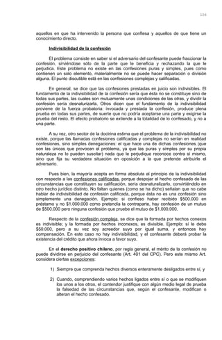 aquellos en que ha intervenido la persona que confiesa y aquellos de que tiene un
conocimiento directo.
Indivisibilidad de la confesión
El problema consiste en saber si el adversario del confesante puede fraccionar la
confesión, sirviéndose sólo de la parte que le beneficia y rechazando la que le
perjudica. Este problema no existe en las confesiones puras y simples, pues como
contienen un solo elemento, materialmente no se puede hacer separación o división
alguna. El punto discutible está en las confesiones complejas y calificadas.
En general, se dice que las confesiones prestadas en juicio son indivisibles. El
fundamento de la indivisibilidad de la confesión sería que ésta no se constituye sino de
todas sus partes, las cuales son mutuamente unas condiciones de las otras, y dividir la
confesión sería desnaturizarla. Otros dicen que el fundamento de la indivisibilidad
proviene de la fuerza probatoria: invocada y prestada la confesión, produce plena
prueba en todas sus partes, de suerte que no podría aceptarse una parte y exigirse la
prueba del resto. El efecto probatorio se extiende a la totalidad de lo confesado, y no a
una parte.
A su vez, otro sector de la doctrina estima que el problema de la indivisibilidad no
existe, porque las llamadas confesiones calificadas y complejas no serían en realidad
confesiones, sino simples denegaciones: el que hace una de dichas confesiones (que
son las únicas que provocan el problema, ya que las puras y simples por su propia
naturaleza no lo pueden suscitar) nada que le perjudique reconoce contra sí mismo,
sino que fija su verdadera situación en oposición a la que pretende atribuirle el
adversario.
Pues bien, la mayoría acepta en forma absoluta el principio de la indivisibilidad
con respecto a las confesiones calificadas, porque despojar el hecho confesado de las
circunstancias que constituyen su calificación, sería desnaturalizarlo, convirtiéndolo en
otro hecho jurídico distinto. No faltan quienes (como se ha dicho) señalan que no cabe
hablar de indivisibilidad de confesión calificada, porque ésta no es una confesión sino
simplemente una denegación. Ejemplo: si confieso haber recibido $500.000 en
préstamo y no $1.000.000 como pretendía la contraparte, hay confesión de un mutuo
de $500.000 pero ninguna confesión que pruebe el mutuo de $1.000.000.
Respecto de la confesión compleja, se dice que la formada por hechos conexos
es indivisible; y la formada por hechos inconexos, es divisible. Ejemplo: sí le debo
$50.000, pero a su vez soy acreedor suyo por igual suma, y entonces hay
compensación. En este caso no hay indivisibilidad, y el confesante deberá probar la
existencia del crédito que ahora invoca a favor suyo.
En el derecho positivo chileno, por regla general, el mérito de la confesión no
puede dividirse en perjuicio del confesante (Art. 401 del CPC). Pero este mismo Art.
considera ciertas excepciones:
1) Siempre que comprenda hechos diversos enteramente desligados entre sí, y
2) Cuando, comprendiendo varios hechos ligados entre sí o que se modifiquen
los unos a los otros, el contendor justifique con algún medio legal de prueba
la falsedad de las circunstancias que, según el confesante, modifican o
alteran el hecho confesado.
106
 