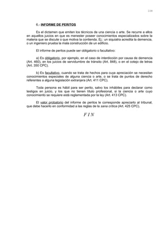 6.- INFORME DE PERITOS
Es el dictamen que emiten los técnicos de una ciencia o arte. Se recurre a ellos
en aquellos juicios en que es menester poseer conocimientos especializados sobre la
materia que se discute o que motiva la contienda. Ej.: un siquiatra acredita la demencia,
o un ingeniero prueba la mala construcción de un edificio.
El informe de peritos puede ser obligatorio o facultativo:
a) Es obligatorio, por ejemplo, en el caso de interdicción por causa de demencia
(Art. 460), en los juicios de servidumbre de tránsito (Art. 848), o en el cotejo de letras
(Art. 350 CPC).
b) Es facultativo, cuando se trata de hechos para cuya apreciación se necesitan
conocimientos especiales de alguna ciencia o arte, o se trata de puntos de derecho
referentes a alguna legislación extranjera (Art. 411 CPC).
Toda persona es hábil para ser perito, salvo los inhábiles para declarar como
testigos en juicio, y los que no tienen título profesional, si la ciencia o arte cuyo
conocimiento se requiere está reglamentada por la ley (Art. 413 CPC).
El valor probatorio del informe de peritos le corresponde apreciarlo al tribunal,
que debe hacerlo en conformidad a las reglas de la sana crítica (Art. 425 CPC).
F I N
108
 
