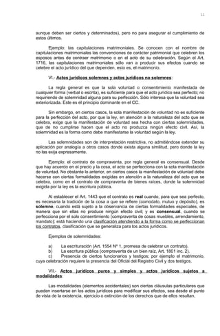 aunque deben ser ciertos y determinados), pero no para asegurar el cumplimiento de
estos últimos.
Ejemplo: las capitulaciones matrimoniales. Se conocen con el nombre de
capitulaciones matrimoniales las convenciones de carácter patrimonial que celebren los
esposos antes de contraer matrimonio o en el acto de su celebración. Según el Art.
1716, las capitulaciones matrimoniales sólo van a producir sus efectos cuando se
celebre el acto jurídico del que dependen, esto es, el matrimonio.
VI.- Actos jurídicos solemnes y actos jurídicos no solemnes:
La regla general es que la sola voluntad o consentimiento manifestada de
cualquier forma (verbal o escrita), es suficiente para que el acto jurídico sea perfecto; no
requiriendo de solemnidad alguna para su perfección. Sólo interesa que la voluntad sea
exteriorizada. Este es el principio dominante en el CC.
Sin embargo, en ciertos casos, la sola manifestación de voluntad no es suficiente
para la perfección del acto, por que la ley, en atención a la naturaleza del acto que se
celebra, exige que la manifestación de voluntad sea hecha con ciertas solemnidades,
que de no cumplirse hacen que el acto no produzca ningún efecto civil. Así, la
solemnidad es la forma como debe manifestarse la voluntad según la ley.
Las solemnidades son de interpretación restrictiva, no admitiéndose extender su
aplicación por analogía a otros casos donde exista alguna similitud, pero donde la ley
no las exija expresamente.
Ejemplo: el contrato de compraventa, por regla general es consensual. Desde
que hay acuerdo en el precio y la cosa, el acto se perfecciona con la sola manifestación
de voluntad. No obstante lo anterior, en ciertos casos la manifestación de voluntad debe
hacerse con ciertas formalidades exigidas en atención a la naturaleza del acto que se
celebra, como en el contrato de compraventa de bienes raíces, donde la solemnidad
exigida por la ley es la escritura pública.
Al establecer el Art. 1443 que el contrato es real cuando, para que sea perfecto,
es necesaria la tradición de la cosa a que se refiere (comodato, mutuo y depósito), es
solemne, cuando está sujeto a la observancia de ciertas formalidades especiales, de
manera que sin ellas no produce ningún efecto civil; y es consensual, cuando se
perfecciona por el solo consentimiento (compraventa de cosas muebles, arrendamiento,
mandato); está haciendo una clasificación atendiendo a la forma como se perfeccionan
los contratos, clasificación que se generaliza para los actos jurídicos.
Ejemplos de solemnidades:
a) La escrituración (Art. 1554 Nº 1, promesa de celebrar un contrato).
b) La escritura pública (compraventa de un bien raíz, Art. 1801 inc. 2).
c) Presencia de ciertos funcionarios y testigos; por ejemplo el matrimonio,
cuya celebración requiere la presencia del Oficial del Registro Civil y dos testigos.
VII.- Actos jurídicos puros y simples y actos jurídicos sujetos a
modalidades:
Las modalidades (elementos accidentales) son ciertas cláusulas particulares que
pueden insertarse en los actos jurídicos para modificar sus efectos, sea desde el punto
de vista de la existencia, ejercicio o extinción de los derechos que de ellos resultan.
11
 