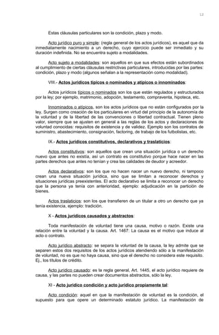 Estas cláusulas particulares son la condición, plazo y modo.
Acto jurídico puro y simple: (regla general de los actos jurídicos), es aquel que da
inmediatamente nacimiento a un derecho, cuyo ejercicio puede ser inmediato y su
duración indefinida. No se encuentra sujeto a modalidades.
Acto sujeto a modalidades: son aquellos en que sus efectos están subordinados
al cumplimiento de ciertas cláusulas restrictivas particulares, introducidas por las partes:
condición, plazo y modo (algunos señalan a la representación como modalidad).
VIII.- Actos jurídicos típicos o nominados y atípicos o innominados:
Actos jurídicos típicos o nominados son los que están regulados y estructurados
por la ley; por ejemplo, matrimonio, adopción, testamento, compraventa, hipoteca, etc.
Innominados o atípicos, son los actos jurídicos que no están configurados por la
ley. Surgen como creación de los particulares en virtud del principio de la autonomía de
la voluntad y de la libertad de las convenciones o libertad contractual. Tienen pleno
valor, siempre que se ajusten en general a las reglas de los actos y declaraciones de
voluntad conocidas: requisitos de existencia y de validez. Ejemplo son los contratos de
suministro, abastecimiento, consignación, factoring, de trabajo de los futbolistas, etc.
IX.- Actos jurídicos constitutivos, declarativos y traslaticios:
Actos constitutivos: son aquellos que crean una situación jurídica o un derecho
nuevo que antes no existía, así un contrato es constitutivo porque hace nacer en las
partes derechos que antes no tenían y crea las calidades de deudor y acreedor.
Actos declarativos: son los que no hacen nacer un nuevo derecho, ni tampoco
crean una nueva situación jurídica, sino que se limitan a reconocer derechos y
situaciones jurídicas preexistentes. El acto declarativo se limita a reconocer un derecho
que la persona ya tenía con anterioridad, ejemplo: adjudicación en la partición de
bienes.
Actos traslaticios: son los que transfieren de un titular a otro un derecho que ya
tenía existencia, ejemplo: tradición.
X - Actos jurídicos causados y abstractos:
Toda manifestación de voluntad tiene una causa, motivo o razón. Existe una
relación entre la voluntad y la causa. Art. 1467: La causa es el motivo que induce al
acto o contrato.
Acto jurídico abstracto: se separa la voluntad de la causa, la ley admite que se
separen estos dos requisitos de los actos jurídicos atendiendo sólo a la manifestación
de voluntad, no es que no haya causa, sino que el derecho no considera este requisito.
Ej., los títulos de crédito.
Acto jurídico causado: es la regla general, Art. 1445, el acto jurídico requiere de
causa, y las partes no pueden crear documentos abstractos, sólo la ley.
XI - Acto jurídico condición y acto jurídico propiamente tal:
Acto condición: aquel en que la manifestación de voluntad es la condición, el
supuesto para que opere un determinado estatuto jurídico. La manifestación de
12
 