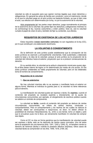 voluntad es sólo el supuesto para que operen normas legales que crean derechos y
obligaciones. En general los actos de familia son condición, como el matrimonio; donde
el rol que la voluntad juega en el acto jurídico es bastante limitado, ya que si bien crea
el acto, sus efectos son determinados por la ley, no por la autonomía de la voluntad.
Acto propiamente tal: las partes crean derechos, juega normalmente el principio
de la autonomía de la voluntad, las partes fijan los derechos y obligaciones mientras no
se contravenga la ley, buenas costumbres y orden público. Esto es, acá la voluntad
cumple el papel de crear el acto y también de fijar su contenido, sus efectos.
REQUISITOS DE EXISTENCIA DE LOS ACTOS JURÍDICOS
Estos requisitos (cosas esenciales comunes) no son regulados en la ley (CC),
por lo que constituyen una elaboración doctrinaria.
LA VOLUNTAD O CONSENTIMIENTO
De la definición de acto jurídico puede establecerse que la concepción de los
actos jurídicos es esencial y principalmente voluntarista. Está sustentada y elaborada
sobre la base y la idea de la voluntad, porque el acto jurídico es la proyección de la
voluntad del individuo hacia el exterior, proyección que va a producir consecuencias de
derecho.
En su sentido ético, la voluntad es la actitud o disposición moral para querer algo.
Es el libre deseo interno de lograr un fin determinado por medio de una acción. En los
actos jurídicos unilaterales se habla propiamente de voluntad, pero en los bilaterales
toma el nombre de consentimiento.
Requisitos de la voluntad
1.- Que se exteriorice:
No hay voluntad mientras ella no se exprese o manifieste hacia el exterior en
alguna forma. Mientras el individuo la guarda para sí, la voluntad no tiene relevancia
para el derecho.
La manifestación de voluntad puede ser expresa o tácita. Es expresa, cuando el
contenido del propósito es revelado explícita y directamente, sin la ayuda de
circunstancias concurrentes; por ejemplo, el otorgamiento de escritura pública cuando
se celebra un contrato de compraventa.
La voluntad es tácita, cuando el contenido del propósito se deduce de ciertas
circunstancias concurrentes, se infiere de ciertos hechos, conductas o
comportamientos. Pero el comportamiento y los hechos de los cuales se deduce la
voluntad, deben ser concluyentes e inequívocos, es decir, no deben ofrecer la
posibilidad de diversas interpretaciones. Ej., entro a una tienda, tomo un objeto y pido
que lo envuelvan pues me lo llevo; así obviamente manifiesto mi voluntad de comprar
ese objeto.
Como el CC no dice en forma genérica que la manifestación de voluntad puede
ser expresa o tácita, esto se ha deducido de ciertos casos concretos. Uno de estos
sería la aceptación de una herencia (Arts. 1241, 1242 y 1244). Ej., el heredero vende su
derecho de herencia (tácita) o solicita la posesión efectiva (expresa). Otros casos de
voluntad tácita se comprenden en los Arts. 1449, 1516, 2164, etc.
13
 