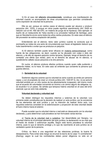 3) En el caso del silencio circunstanciado, constituye una manifestación de
voluntad cuando va acompañado de otras circunstancias que permitan considerarlo
como expresión de voluntad de la persona.
Ello es así, porque en ciertos casos el silencio puede ser abusivo y producir
perjuicios (Art. 1233), o porque en otros puede significar asentimiento (Art. 2428 en
relación con el Art. 492 del CPC, en materia de purga de la hipoteca). Otro ejemplo: el
dueño de un restaurante de Talca escribe a su proveedor habitual de Santiago, para
que en Navidad le envíe como todos los años ciertos productos. En este caso el silencio
del proveedor se estima aceptación del pedido.
Entendiendo así el silencio, tiene valor jurídico cuando la conducta que lo
acompaña se rodea de una serie de circunstancias que hacen al legislador deducir que
hubo asentimiento o evitar que se produzca un perjuicio.
4) El silencio también puede tener eficacia en materia extracontractual, como
fuente de las obligaciones, es decir, cuando se ha abusado con culpa o dolo del
silencio, y de ello se siguiere perjuicio contra terceros. Ejemplo: tengo el derecho de no
contestar una oferta que recibo, pero no el derecho de abusar de mi silencio, si
quedándome callado causo perjuicios a la otra persona.
En suma, el silencio produce efectos jurídicos cuando quien calla pudiendo y
debiendo hablar, no lo hace. En este caso se entiende que consiente la persona que
guarda silencio.
2.- Seriedad de la voluntad:
Sostienen algunos autores que la voluntad es seria cuando se emite por persona
capaz, y con el propósito de crear un vínculo jurídico (Art. 1445 Nº 2). Así, no es seria la
voluntad emitida por un niño (actos de los absolutamente incapaces), del mismo modo
que el acuerdo de voluntades convenido en broma o sin ánimo alguno de obligarse; ej.,
se acuerda ir a un paseo. Se señala que tampoco habría voluntad en el caso del error
esencial, que se verá más adelante.
Voluntad declarada y voluntad real
Se deben distinguir los requisitos internos y externos de la voluntad. Los
primeros están constituidos por la decisión de realizar un acto jurídico, por la conciencia
de los elementos del acto jurídico y por la intención de realizar dicho acto. Los
requisitos externos consisten en la exteriorización y proyección de esta voluntad desde
el fuero interno hacia el exterior.
Puede suceder que la voluntad interna o real esté en desacuerdo con la voluntad
declarada, y para determinar cuál prevalece se han formulado varias teorías:
a) Teoría de la voluntad real o subjetiva: fue desarrollada por Savigny. La
voluntad interna es el principal elemento del acto jurídico; la declaración no es más que
el medio de revelar o exteriorizar aquélla. Según esta teoría prevalece la voluntad
interna, pues lo que el derecho protege y lo que da nacimiento al acto jurídico es el
verdadero querer de la persona.
Crítica: no lleva a una seguridad en las relaciones jurídicas, la buena fe
desaparecería. Para evitar este riesgo se enunció la teoría de la culpa “in contrahendo”
(Ihering), según la cual los contratantes deben poner diligencia no sólo en el
15
 