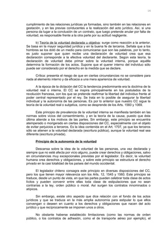 cumplimiento de las relaciones jurídicas ya formadas, sino también en las relaciones en
gestación, y en las previas conducentes a la realización del acto jurídico. Así, si una
persona da lugar a la conclusión de un contrato, que luego pretende anular por falta de
voluntad, es responsable frente a la otra parte por su actitud negligente.
b) Teoría de la voluntad declarada u objetiva: surge como reacción a la anterior.
Se basa en la mayor seguridad jurídica y en la buena fe de terceros. Señala que a los
hombres se los dotó de un medio para comunicarse que son las palabras, por lo tanto,
es justo suponer que quien recibe una declaración de voluntad crea que esa
declaración corresponde a la efectiva voluntad del declarante. Según esta teoría, la
declaración de voluntad debe primar sobre la voluntad interna, porque aquélla
determina la formación de los actos. Supone que el querer interno del individuo sólo
puede ser considerado por el derecho en la medida que se declare.
Crítica: presenta el riesgo de que en ciertas circunstancias no se considere para
nada al elemento interno y da eficacia a una mera apariencia de voluntad.
A la época de la dictación del CC la tendencia predominante era la doctrina de la
voluntad real o interna. El CC se inspira principalmente en los postulados de la
revolución francesa, con los que se pretende reafirmar la libertad del individuo frente al
poder central representado por el rey. Se trata en lo posible de asegurar la libertad
individual y la autonomía de las personas. Es por lo anterior que nuestro CC sigue la
teoría de la voluntad real o subjetiva, como se desprende de los Arts. 1560 y 1069.
Este principio de prevalencia de la voluntad interna se manifiesta también en las
normas sobre vicios del consentimiento, y en la teoría de la causa, puesto que ésta
última atiende a los motivos de las partes. Sin embargo, este principio se encuentra
atemperado o morigerado en ciertas disposiciones del CC, especialmente con el objeto
de evitar perjuicios a terceros. Es la idea contenida en el Art. 1707, ya que los terceros
sólo se atienen a la voluntad declarada (escritura pública), aunque la voluntad real sea
diferente (escritura privada).
Principio de la autonomía de la voluntad
Descansa sobre la idea de la voluntad de las personas, una vez declarada y
siempre que no esté afecta por vicio alguno, puede crear derechos y obligaciones, salvo
en circunstancias muy excepcionales previstas por el legislador. Es decir, la voluntad
humana crea derechos y obligaciones, y sobre este principio se estructura el derecho
privado en la casi totalidad de los países del mundo occidental.
El legislador chileno consagra este principio en diversas disposiciones del CC,
pero los que tienen mayor relevancia son los Arts. 12, 1545 y 1560. Este principio se
traduce, desde un punto de vista, en que las partes pueden celebrar toda clase de actos
lícitos y pueden convenir entre ellas toda clase de estipulaciones que no sean
contrarias a la ley, orden público o moral. Así surgen los contratos innominados o
atípicos.
Sin embargo, existe otro aspecto que dice relación con el fondo de los actos
jurídicos y que se traduce en la más amplia autonomía para estipular lo que ellos
convengan o deseen en cuanto a los derechos y obligaciones que nacen del acto
jurídico y que recíprocamente se imponen unos a otros.
No obstante haberse establecido limitaciones (como las normas de orden
público, o los contratos de adhesión, como el de transporte aéreo por ejemplo), el
16
 