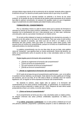 principio básico sigue siendo el de la autonomía de la voluntad, teniendo plena vigencia
el aforismo de que “en derecho privado puede hacerse todo lo que la ley no prohíba”.
La autonomía de la voluntad también se extiende a la forma de los actos
jurídicos, en el sentido de que la voluntad de las partes puede expresarse de la manera
que ellas lo estimen conveniente, sin perjuicio de aquellos casos en que el legislador
exige el cumplimiento de solemnidades para determinados actos jurídicos.
FORMACIÓN DEL CONSENTIMIENTO
Por su naturaleza misma no cabe la menor duda que la manera de formarse la
voluntad es diversa en los actos jurídicos unilaterales y en los bilaterales. Los primeros
requieren de la manifestación de una o más personas que, en todo caso, conforman
una sola parte, esto es, que actúan movidas por un interés común.
En el acto jurídico bilateral no basta la manifestación de voluntad de una parte, ni
tampoco la de dos partes si se hace en forma aislada. Para que surja el acto jurídico
bilateral se requiere el acuerdo, que tiene que ser en torno a un objeto y a los
elementos del acto jurídico, tiene que haber un concurso sobre estos puntos. Este
acuerdo toma el nombre de consentimiento, porque en el fondo es el asentimiento que
cada parte presta a la voluntad contraria.
La palabra consentimiento nos da una idea clara de que se trata, esta palabra
viene de “consentire”, que significa traer un mismo sentimiento. Dentro del derecho, se
define al consentimiento como el acuerdo de dos o más voluntades sobre un mismo
acto jurídico.
Reglas legales para la formación del consentimiento
 ¿Dónde se reglamenta la formación del consentimiento?
 ¿Cómo se forma el consentimiento?
 ¿En qué momento se forma el consentimiento?
 ¿Dónde se forma el consentimiento?
1.- ¿Dónde se reglamenta la formación del consentimiento?
El CC parte de la base de que el consentimiento está formado, y así, no lo define
ni contiene normas relativas a su formación. Este silencio ha sido suplido por el Código
de Comercio, que en sus Arts. 97 al 106 viene a llenar un sensible vacío de nuestra
legislación civil, al regular en forma expresa la formación del consentimiento.
No obstante lo anterior, estas reglas sólo se aplican a la formación del
consentimiento en los actos jurídicos consensuales, no aplicándose, en consecuencia,
a los actos jurídicos solemnes ni reales (ver Art. 1443). Respecto de esto último existe
jurisprudencia a favor y en contra, no es tan claro el tema.
2.- ¿Cómo se forma el consentimiento?
Si el consentimiento se forma por dos o más voluntades sobre un objeto jurídico,
se integran entonces dos actos jurídicos unilaterales copulativos: la oferta y la
aceptación.
A) La oferta, propuesta o policitación: es un acto jurídico unilateral por el cual
una persona (oferente, proponente o policitante) propone a otra la celebración de un
17
 