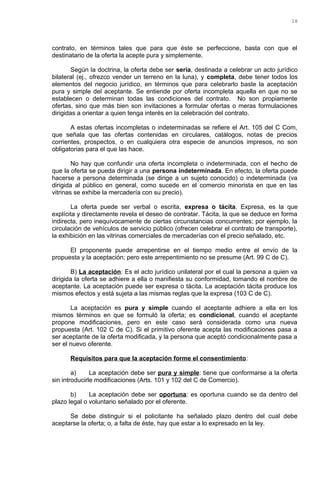 contrato, en términos tales que para que éste se perfeccione, basta con que el
destinatario de la oferta la acepte pura y simplemente.
Según la doctrina, la oferta debe ser seria, destinada a celebrar un acto jurídico
bilateral (ej., ofrezco vender un terreno en la luna), y completa, debe tener todos los
elementos del negocio jurídico, en términos que para celebrarlo baste la aceptación
pura y simple del aceptante. Se entiende por oferta incompleta aquella en que no se
establecen o determinan todas las condiciones del contrato. No son propiamente
ofertas, sino que más bien son invitaciones a formular ofertas o meras formulaciones
dirigidas a orientar a quien tenga interés en la celebración del contrato.
A estas ofertas incompletas o indeterminadas se refiere el Art. 105 del C Com,
que señala que las ofertas contenidas en circulares, catálogos, notas de precios
corrientes, prospectos, o en cualquiera otra especie de anuncios impresos, no son
obligatorias para el que las hace.
No hay que confundir una oferta incompleta o indeterminada, con el hecho de
que la oferta se pueda dirigir a una persona indeterminada. En efecto, la oferta puede
hacerse a persona determinada (se dirige a un sujeto conocido) o indeterminada (va
dirigida al público en general, como sucede en el comercio minorista en que en las
vitrinas se exhibe la mercadería con su precio).
La oferta puede ser verbal o escrita, expresa o tácita. Expresa, es la que
explícita y directamente revela el deseo de contratar. Tácita, la que se deduce en forma
indirecta, pero inequívocamente de ciertas circunstancias concurrentes; por ejemplo, la
circulación de vehículos de servicio público (ofrecen celebrar el contrato de transporte),
la exhibición en las vitrinas comerciales de mercaderías con el precio señalado, etc.
El proponente puede arrepentirse en el tiempo medio entre el envío de la
propuesta y la aceptación; pero este arrepentimiento no se presume (Art. 99 C de C).
B) La aceptación: Es el acto jurídico unilateral por el cual la persona a quien va
dirigida la oferta se adhiere a ella o manifiesta su conformidad, tomando el nombre de
aceptante. La aceptación puede ser expresa o tácita. La aceptación tácita produce los
mismos efectos y está sujeta a las mismas reglas que la expresa (103 C de C).
La aceptación es pura y simple cuando el aceptante adhiere a ella en los
mismos términos en que se formuló la oferta; es condicional, cuando el aceptante
propone modificaciones, pero en este caso será considerada como una nueva
propuesta (Art. 102 C de C). Si el primitivo oferente acepta las modificaciones pasa a
ser aceptante de la oferta modificada, y la persona que aceptó condicionalmente pasa a
ser el nuevo oferente.
Requisitos para que la aceptación forme el consentimiento:
a) La aceptación debe ser pura y simple: tiene que conformarse a la oferta
sin introducirle modificaciones (Arts. 101 y 102 del C de Comercio).
b) La aceptación debe ser oportuna: es oportuna cuando se da dentro del
plazo legal o voluntario señalado por el oferente.
Se debe distinguir si el policitante ha señalado plazo dentro del cual debe
aceptarse la oferta; o, a falta de éste, hay que estar a lo expresado en la ley.
18
 