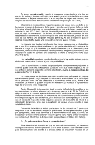 En suma, hay retractación cuando el proponente revoca la oferta o la deja sin
efecto. Sin embargo, la retractación no puede tener lugar si al hacer la oferta se hubiere
comprometido a esperar contestación o a no disponer del objeto del contrato, sino
después de desechada o de transcurrido un determinado plazo (Art. 99 C de C).
El derecho de retractación no requiere expresión de causa, pero, con todo, la ley
ha querido proteger al destinatario de la oferta; y por ello, como hemos dicho, se debe
indemnizar al destinatario por los eventuales perjuicios que se le hayan causado por la
retractación (Art. 100 C de C). Se trata de una obligación extra y precontractual, es un
caso de culpa “in contrahendo”. En doctrina, se discute cuál es el fundamento de esta
responsabilidad del oferente. En nuestro país está fuera de discusión, porque en este
caso se está frente a una obligación impuesta por la ley, ha sido el legislador que por
razones de equidad ha puesto una obligación al oferente que se retracta.
No obstante esta facultad del oferente, hay ciertos casos en que la oferta obliga
por sí sola. Esto es excepcional en el derecho, ya que la sola declaración unilateral del
oferente lo obliga. Lo que sucede es que hay situaciones en que el oferente no puede
retractarse, como cuando el oferente se ha comprometido a esperar contestación o a no
disponer del objeto del contrato, sino desechada la oferta o transcurrido cierto plazo
(Art. 99 C de C).
Hay caducidad cuando se cumplen los plazos que la ley señala, esto es, cuando
el oferente muere o le sobreviene alguna incapacidad legal.
Dada la contestación, si en ella se aprobare pura y simplemente la propuesta, el
contrato queda en el acto perfeccionado y produce todos sus efectos legales, a no ser
que antes de darse la respuesta ocurra la retractación, muerte o incapacidad legal del
proponente (Art. 101 C de C).
Un problema que se plantea en este caso es determinar qué sucede en caso de
que el oferente que se obligó a esperar contestación o a no disponer de la cosa objeto
de la propuesta sino una vez desechada o transcurrido cierto plazo, muere o se
incapacita. La duda es si quedan obligados los herederos (si muere) o el representante
legal del proponente (si se incapacita).
Según Alessandri, la incapacidad legal o muerte del policitante no obliga a los
representantes o herederos a llevar a cabo el contrato, porque el Art. 99 del C de C que
obliga a celebrar el contrato, a pesar de la retractación, es de carácter excepcional y su
interpretación debe ser restrictiva. La no formación del consentimiento por caducidad no
trae obligación alguna para el oferente, pues el único caso contemplado por la ley en
que el policitante responde de los perjuicios causados al destinatario se refiere a la
retractación del primero, antes que la aceptación se otorgue y haya vencido el plazo
señalado al efecto.
Otro sector de la doctrina estima que la oferta del Art. 99 del C de C genera una
obligación, la de no retractarse, obligación que no tiene carácter personalísimo, y que,
por consiguiente, pasa a los herederos o al representante en su caso. Es decir, los
herederos y el representante estarían obligados por la oferta hecha en las condiciones
que indica el Art. 99 del C de C. Esta posición es seguida por el Código Civil Italiano.
3.- ¿En qué momento se forma el consentimiento?
Para determinar el momento en que se forma el consentimiento, es necesario
distinguir si el contrato es entre presentes o si es entre ausentes. Dos criterios existen
para caracterizarlos: uno atiende a si ambas partes se encuentran reunidas en un
20
 
