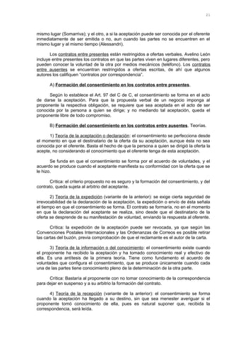mismo lugar (Somarriva); y el otro, a si la aceptación puede ser conocida por el oferente
inmediatamente de ser emitida o no, aun cuando las partes no se encuentren en el
mismo lugar y al mismo tiempo (Alessandri).
Los contratos entre presentes están restringidos a ofertas verbales. Avelino León
incluye entre presentes los contratos en que las partes viven en lugares diferentes, pero
pueden conocer la voluntad de la otra por medios mecánicos (teléfono). Los contratos
entre ausentes se encuentran restringidos a ofertas escritas, de ahí que algunos
autores los califiquen “contratos por correspondencia”.
A) Formación del consentimiento en los contratos entre presentes.
Según lo establece el Art. 97 del C de C, el consentimiento se forma en el acto
de darse la aceptación. Para que la propuesta verbal de un negocio imponga al
proponente la respectiva obligación, se requiere que sea aceptada en el acto de ser
conocida por la persona a quien se dirige; y no mediando tal aceptación, queda el
proponente libre de todo compromiso.
B) Formación del consentimiento en los contratos entre ausentes. Teorías.
1) Teoría de la aceptación o declaración: el consentimiento se perfecciona desde
el momento en que el destinatario de la oferta da su aceptación, aunque ésta no sea
conocida por el oferente. Basta el hecho de que la persona a quien se dirigió la oferta la
acepte, no considerando el conocimiento que el oferente tenga de esta aceptación.
Se funda en que el consentimiento se forma por el acuerdo de voluntades, y el
acuerdo se produce cuando el aceptante manifiesta su conformidad con la oferta que se
le hizo.
Crítica: el criterio propuesto no es seguro y la formación del consentimiento, y del
contrato, queda sujeta al arbitrio del aceptante.
2) Teoría de la expedición (variante de la anterior): se exige cierta seguridad de
irrevocabilidad de la declaración de la aceptación, la expedición o envío de ésta señala
el tiempo en que el consentimiento se forma. El contrato se formaría, no en el momento
en que la declaración del aceptante se realiza, sino desde que el destinatario de la
oferta se desprende de su manifestación de voluntad, enviando la respuesta al oferente.
Crítica: la expedición de la aceptación puede ser revocada, ya que según las
Convenciones Postales Internacionales y las Ordenanzas de Correos es posible retirar
las cartas del buzón, previa comprobación de que el reclamante es el autor de la carta.
3) Teoría de la información o del conocimiento: el consentimiento existe cuando
el proponente ha recibido la aceptación y ha tomado conocimiento real y efectivo de
ella. Es una antítesis de la primera teoría. Tiene como fundamento el acuerdo de
voluntades que configura el consentimiento, que se produce únicamente cuando cada
una de las partes tiene conocimiento pleno de la determinación de la otra parte.
Crítica: Bastaría al proponente con no tomar conocimiento de la correspondencia
para dejar en suspenso y a su arbitrio la formación del contrato.
4) Teoría de la recepción (variante de la anterior): el consentimiento se forma
cuando la aceptación ha llegado a su destino, sin que sea menester averiguar si el
proponente tomó conocimiento de ella, pues es natural suponer que, recibida la
correspondencia, será leída.
21
 