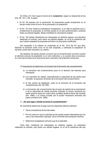 En Chile, el C Com sigue la teoría de la aceptación, según se desprende de los
Arts. 99, 101 y 104. A saber:
 El Art. 99 expresa (en lo pertinente): El proponente puede arrepentirse en el
tiempo medio entre el envío de la propuesta y la aceptación.
 El Art. 101 dice: Dada la contestación (aceptación), si en ella se aprobare pura y
simplemente la propuesta, el contrato queda en el acto perfeccionado y produce
todos sus efectos legales. Basta manifestar la voluntad de aceptar.
 El Art. 104 señala: Residiendo los interesados en distintos lugares, se entenderá
celebrado el contrato, para todos sus efectos legales, en el de la residencia del
que hubiere aceptado la propuesta primitiva o la propuesta modificada.
Una excepción a lo anterior se contempla en el Art. 1412 del CC que dice:
Mientras la donación entre vivos no ha sido aceptada, y notificada la aceptación al
donante, podrá este revocarla a su arbitrio.
No obstante, las partes podrían convenir que el consentimiento se forme cuando
el oferente conozca la aceptación (o en otro momento), y no cuando ésta se produce,
en virtud del principio de la autonomía de la voluntad y de la libertad contractual.
C) Importancia de determinar el momento de la formación del consentimiento:
a) La formación del consentimiento pone fin al derecho del oferente para
retractarse.
b) Los requisitos de validez, especialmente la capacidad de las partes para
contratar, se aprecian al tiempo de la formación del consentimiento.
c) Si hay cambio de legislación, justo en el momento de la formación del
consentimiento (Art. 22 LER).
d) La formación del consentimiento fija el punto de partida de la prescripción
o de la caducidad de ciertas acciones. Ejemplo: la acción rescisoria por
lesión enorme expira en cuatro años contados desde la fecha del contrato
(Art. 1896); y lo mismo sucede con la acción resolutoria emanada del
pacto comisorio (Art. 1880).
4.- ¿En qué lugar o dónde se forma el consentimiento?
Es importante determinar el lugar para los siguientes efectos prácticos:
 Fija la competencia de los tribunales.
 Por los casos en que la voluntad de las partes puede interpretarse por los
usos o las costumbres. Ejemplo: útil en el ámbito del transporte marítimo.
 Determina la legislación del país que es la aplicable.
Pues bien, residiendo los interesados en distintos lugares, se entenderá
celebrado el contrato, para todos sus efectos legales, en el de la residencia del que
22
 