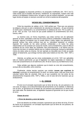 hubiere aceptado la propuesta primitiva o la propuesta modificada (Art. 104 C de C).
Cabe acotar que el empleo del término “residencia” es inapropiado, hubiera sido más
preciso si el legislador hubiera dicho “el lugar en que se hubiera aceptado”, ya que este
lugar donde se acepta no siempre coincide con el de la residencia del aceptante.
VICIOS DEL CONSENTIMIENTO
Entre los requisitos de validez, el Art. 1445 señala que: “Para que una persona
se obligue a otra por un acto o declaración de voluntad es necesario:…2) que consienta
en dicho acto o declaración y su consentimiento no adolezca de vicio”. Por su parte, en
el Art. 1451 se dice: “Los vicios de que puede adolecer el consentimiento son error,
fuerza y dolo”.
La doctrina cree, en forma mayoritaria, que estas normas son de aplicación
general; es decir, aplicables a todo tipo de actos jurídicos (unilaterales o bilaterales). Sin
embargo, algunos consideran que no puede darse a estas reglas una aplicación tan
general, porque hay actos jurídicos que por su naturaleza requieren un análisis
especial. Así sucede en los actos jurídicos unilaterales y en todos los actos
relacionados con la sucesión por causa de muerte, como el testamento, pues en ellos el
problema de los vicios debe ser analizado más profundamente, y se estima que los
vicios han de tener un carácter distinto que en materia contractual, porque la naturaleza
misma de estos actos es diversa. Así por ejemplo es discutible que el dolo se pueda
aplicar al testamento, que entrega normas sobre esta materia en los Arts. 1007, 1057 y
1058.
Además, se señala que los vicios contemplados en el Art. 1451 son aplicables
sólo en materia patrimonial, ya que el legislador da reglas especiales en materia de
vicios del consentimiento en el matrimonio (Art. 44 de la nueva Ley de Matrimonio Civil).
Cabe señalar que algunos sostienen que la lesión es vicio del consentimiento,
aunque ello es discutible, como veremos.
Finalmente, ciertas teorías suponen que existen causas que suprimen la
voluntad o excluyen el consentimiento. Es decir, en ciertos casos, más que vicios de la
voluntad habría falta de voluntad. Esto es lo que sucedería con los actos de los
absolutamente incapaces (Arts. 1447 y 1682), y con el caso del error esencial, que ya
analizaremos.
I.- EL ERROR
El error es el concepto equivocado que se tiene de la ley, de una persona o de
una cosa. En lógica, es la disconformidad del pensamiento con la realidad. A diferencia
con el error, la ignorancia es el estado de una persona que desconoce un hecho real,
que nada sabe. No obstante esto, el legislador equipara al ignorante con el que incurre
en error.
Clases de error
a) Error de derecho y error de hecho
Error de derecho es el falso concepto o ignorancia que se tiene de la ley. El error
de hecho es la ignorancia o el concepto equivocado que se tiene de una persona, de
una cosa o de un hecho.
23
 