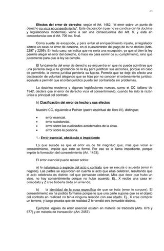 Efectos del error de derecho: según el Art. 1452, “el error sobre un punto de
derecho no vicia el consentimiento”. Esta disposición (que no se condice con la doctrina
y legislaciones modernas) viene a ser una consecuencia del Art. 8, y está en
concordancia con el Art. 706 inc. final.
Como suerte de excepción, y para evitar el enriquecimiento injusto, el legislador
admite un caso de error de derecho, en el cuasicontrato del pago de lo no debido (Arts.
2297 y 2299). En todo caso, se indica que no sería una excepción, ya que si bien la ley
permite alegar el error del derecho, lo hace no para eximir de su cumplimiento, sino que
justamente para que la ley se cumpla.
El fundamento del error de derecho se encuentra en que no puede admitirse que
una persona alegue la ignorancia de la ley para justificar sus acciones, porque en caso
de permitirlo, la norma jurídica perdería su fuerza. Permitir que se deje sin efecto una
declaración de voluntad alegando que se hizo por no conocer el ordenamiento jurídico,
equivale a permitir que el orden jurídico pueda ser contrariado sin problemas.
La doctrina moderna y algunas legislaciones nuevas, como el CC italiano de
1942, declara que el error de derecho vicia el consentimiento, cuando ha sido la razón
única o principal del contrato.
b) Clasificación del error de hecho y sus efectos
Nuestro CC, siguiendo a Pothier (padre espiritual del libro IV), distingue:
• error esencial.
• error substancial.
• error sobre las cualidades accidentales de la cosa.
• error sobre la persona.
1.- Error esencial, obstáculo o impediente
Lo que sucede es que el error es de tal magnitud que, más que viciar el
consentimiento, impide que éste se forme. Por eso se le llama impediente, porque
impide la formación del consentimiento (Art. 1453).
El error esencial puede recaer sobre:
a) la naturaleza o especie del acto o contrato que se ejecuta o acuerda (error in
negotio). Las partes se equivocan en cuanto al acto que ellas celebran, resultando que
el acto celebrado es distinto del que pensaban celebrar. Más que decir que hubo un
vicio, no hay consentimiento porque no hubo acuerdo. Ej., X recibe una casa en
comodato y Z cree haberla dado en arriendo.
b) la identidad de la cosa específica de que se trata (error in corpore). El
consentimiento no ha podido formarse porque lo que una parte supone que es el objeto
del contrato en realidad no tenía ninguna relación con ese objeto. Ej., X cree comprar
un terreno, y luego prueba que en realidad Z le vendió otro inmueble distinto.
Ejemplos legales de error esencial existen en materia de tradición (Arts. 676 y
677) y en materia de transacción (Art. 2457).
24
 