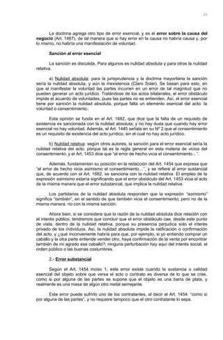 La doctrina agrega otro tipo de error esencial, y es el error sobre la causa del
negocio (Art. 1467), de tal manera que si hay error en la causa no habría causa y, por
lo mismo, no habría una manifestación de voluntad.
Sanción al error esencial
La sanción es discutida. Para algunos es nulidad absoluta y para otros la nulidad
relativa.
a) Nulidad absoluta: para la jurisprudencia y la doctrina mayoritaria la sanción
sería la nulidad absoluta, y aún la inexistencia (Claro Solar). Se basan para esto, en
que al manifestar la voluntad las partes incurren en un error de tal magnitud que no
pueden generar un acto jurídico. Tratándose de los actos bilaterales, el error obstáculo
impide el acuerdo de voluntades, pues las partes no se entienden. Así, el error esencial
tiene por sanción la nulidad absoluta, porque falta un elemento esencial del acto: la
voluntad o consentimiento.
Esta opinión se funda en el Art. 1682, que dice que la falta de un requisito de
existencia es sancionada con la nulidad absoluta; y no hay duda que cuando hay error
esencial no hay voluntad. Además, el Art. 1445 señala en su Nº 2 que el consentimiento
es un requisito de existencia del acto jurídico, sin el cual no hay acto jurídico.
b) Nulidad relativa: según otros autores, la sanción para el error esencial sería la
nulidad relativa del acto, porque tal es la regla general en esta materia de vicios del
consentimiento, y el Art. 1453 dice que “el error de hecho vicia el consentimiento…”.
Además, fundamentan su posición en la redacción del Art. 1454 que expresa que
“el error de hecho vicia asimismo el consentimiento…”, y se refiere al error sustancial
que, de acuerdo con el Art. 1682, se sanciona con la nulidad relativa. El empleo de la
expresión asimismo estaría significando que el error obstáculo del Art. 1453 vicia el acto
de la misma manera que el error substancial, que implica la nulidad relativa.
Los partidarios de la nulidad absoluta responden que la expresión “asimismo”
significa “también”, en el sentido de que también vicia el consentimiento; pero no de la
misma manera, no con la misma sanción.
Ahora bien, si se considera que la razón de la nulidad absoluta dice relación con
el interés público, tendremos que concluir que el error obstáculo cae, desde este punto
de vista, dentro de la nulidad relativa, porque su presencia perjudica solo el interés
privado de los individuos. Así, la nulidad absoluta impide la ratificación o confirmación
del acto, y ¿qué inconveniente habría para que, por ejemplo, si yo entiendo comprar un
caballo y la otra parte entiende vender otro, haya confirmación de la venta por encontrar
también de mi agrado ese caballo?; ninguna perturbación hay aquí del interés social, el
orden público o las buenas costumbres.
2.- Error substancial
Según el Art. 1454 inciso 1, este error existe cuando la sustancia o calidad
esencial del objeto sobre que versa el acto o contrato es diversa de lo que se cree,
como si por alguna de las partes se supone que el objeto es una barra de plata, y
realmente es una masa de algún otro metal semejante.
Este error puede sufrirlo uno de los contratantes, al decir el Art. 1454: “como si
por alguna de las partes”, y no requiere tampoco que el otro contratante lo sepa.
25
 