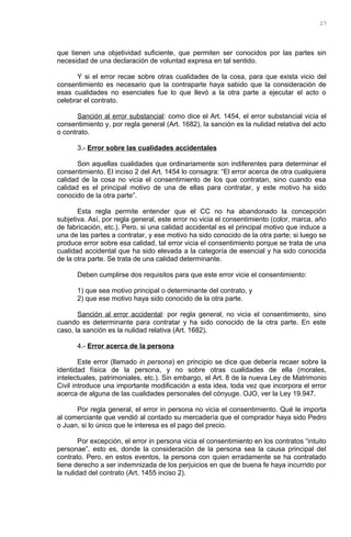 que tienen una objetividad suficiente, que permiten ser conocidos por las partes sin
necesidad de una declaración de voluntad expresa en tal sentido.
Y si el error recae sobre otras cualidades de la cosa, para que exista vicio del
consentimiento es necesario que la contraparte haya sabido que la consideración de
esas cualidades no esenciales fue lo que llevó a la otra parte a ejecutar el acto o
celebrar el contrato.
Sanción al error substancial: como dice el Art. 1454, el error substancial vicia el
consentimiento y, por regla general (Art. 1682), la sanción es la nulidad relativa del acto
o contrato.
3.- Error sobre las cualidades accidentales
Son aquellas cualidades que ordinariamente son indiferentes para determinar el
consentimiento. El inciso 2 del Art. 1454 lo consagra: “El error acerca de otra cualquiera
calidad de la cosa no vicia el consentimiento de los que contratan, sino cuando esa
calidad es el principal motivo de una de ellas para contratar, y este motivo ha sido
conocido de la otra parte”.
Esta regla permite entender que el CC no ha abandonado la concepción
subjetiva. Así, por regla general, este error no vicia el consentimiento (color, marca, año
de fabricación, etc.). Pero, si una calidad accidental es el principal motivo que induce a
una de las partes a contratar, y ese motivo ha sido conocido de la otra parte; si luego se
produce error sobre esa calidad, tal error vicia el consentimiento porque se trata de una
cualidad accidental que ha sido elevada a la categoría de esencial y ha sido conocida
de la otra parte. Se trata de una calidad determinante.
Deben cumplirse dos requisitos para que este error vicie el consentimiento:
1) que sea motivo principal o determinante del contrato, y
2) que ese motivo haya sido conocido de la otra parte.
Sanción al error accidental: por regla general, no vicia el consentimiento, sino
cuando es determinante para contratar y ha sido conocido de la otra parte. En este
caso, la sanción es la nulidad relativa (Art. 1682).
4.- Error acerca de la persona
Este error (llamado in persona) en principio se dice que debería recaer sobre la
identidad física de la persona, y no sobre otras cualidades de ella (morales,
intelectuales, patrimoniales, etc.). Sin embargo, el Art. 8 de la nueva Ley de Matrimonio
Civil introduce una importante modificación a esta idea, toda vez que incorpora el error
acerca de alguna de las cualidades personales del cónyuge. OJO, ver la Ley 19.947.
Por regla general, el error in persona no vicia el consentimiento. Qué le importa
al comerciante que vendió al contado su mercadería que el comprador haya sido Pedro
o Juan, si lo único que le interesa es el pago del precio.
Por excepción, el error in persona vicia el consentimiento en los contratos “intuito
personae”, esto es, donde la consideración de la persona sea la causa principal del
contrato. Pero, en estos eventos, la persona con quien erradamente se ha contratado
tiene derecho a ser indemnizada de los perjuicios en que de buena fe haya incurrido por
la nulidad del contrato (Art. 1455 inciso 2).
27
 