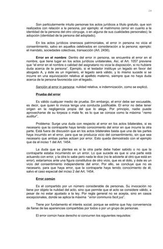 Son particularmente intuito personae los actos jurídicos a título gratuito, que son
realizados con relación a la persona, por ejemplo: el matrimonio (error en cuanto a la
identidad de la persona del otro cónyuge, o en alguna de sus cualidades personales); la
adopción (identidad de la persona del adoptado).
En los actos jurídicos onerosos patrimoniales, el error in persona no vicia el
consentimiento, salvo en aquellos celebrados en consideración a la persona; ejemplo:
el mandato, sociedades colectivas, transacción (Art. 2456).
Error en el nombre: Dentro del error in persona, se encuentra el error en el
nombre, que tiene lugar en los actos jurídicos unilaterales. Así, el Art. 1057 previene
que “el error en el nombre o calidad del asignatario no vicia la disposición, si no hubiere
duda acerca de la persona”. Ejemplo, si el testador instituye un legado en favor del
abogado A, y éste es un ingeniero, el legado será válido, y lo mismo sucede si se
incurre en una equivocación relativa al apellido materno, siempre que no haya duda
acerca de la persona favorecida con el legado.
Sanción al error in persona: nulidad relativa, e indemnización, como se explicó.
Prueba del error
Es válido cualquier medio de prueba. Sin embargo, el error debe ser excusable,
es decir, que quien lo invoca tenga una conducta justificable. El error no debe tener
origen en la negligencia propia del que lo alega. Por principio, nadie puede
aprovecharse de su torpeza o mala fe; es lo que se conoce como la máxima “nemo
auditur”.
Problema: Surge una duda con respecto al error en los actos bilaterales, si es
necesario que la contraparte haya tenido conocimiento del error en que incurre la otra
parte. Está fuera de discusión que en los actos bilaterales basta que una de las partes
haya incurrido en el error, para que se produzca vicio del consentimiento, sin que sea
necesario que ambas partes actúen por error. Esto queda demostrado con el ejemplo
que da el inciso 1 del Art. 1454.
La duda que se plantea es si la otra parte debe haber sabido o no que la
contraparte estaba incurriendo en un error. Lo que sucede es que si una parte está
actuando con error, y la otra lo sabe pero nada le dice (no le advierte al otro que está en
error), estaríamos ante una figura constitutiva de otro vicio, que es el dolo, y éste es un
vicio del consentimiento independiente del error. Por ello, se concluye que no es
necesario, para que haya error, que la contraparte haya tenido conocimiento de él;
salvo el caso especial del inciso 2 del Art. 1454.
Error común
Es el compartido por un número considerable de personas. Su invocación no
tiene por objeto la nulidad del acto, sino que permite que el acto se considere válido, a
pesar de no estar ajustado a la ley. Por regla general no se acepta, sino en casos
excepcionales, donde se aplica la máxima “error communis facit jus”.
Tiene por fundamento el interés social, porque se estima que hay conveniencia
de fiarse de las apariencias compartidas por todos o por un grupo de personas.
El error común hace derecho si concurren los siguientes requisitos:
28
 