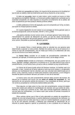 a) debe ser compartido por todas o la mayoría de las personas en la localidad en
que el acto se celebra, este es el elemento que le da su fisonomía, el ser común;
b) debe ser excusable, tener un justo motivo, como cuando se invoca un título
con apariencia de legítimo. Ejemplo, un funcionario público ilegalmente nombrado por la
autoridad competente. En este requisito se encuentra el fundamento de la validez del
acto: la apariencia que hace producir efectos jurídicos válidos.
c) debe padecerse el error de buena fe, que es la amparada por la ley; es decir,
que quien lo invoque ignore la verdad.
En nuestra legislación el error común no se consagra en forma general, pero si
en forma excepcional, como en los Arts. 704 Nº 4, 1013, y 2058.
¿Se podría entender el error común como un principio general, fuera de los arts.
mencionados? En opinión de Alessandri se podría, ya que los casos mencionados
serían solo una aplicación del principio general. La jurisprudencia ha conocido casos de
error común. Discutible su eventual aplicación general.
II.- LA FUERZA
Es la presión física o moral ejercida sobre la voluntad de una persona para
determinarla a ejecutar un acto jurídico. Señalan los autores que no es la fuerza en sí
misma el vicio del consentimiento, sino el miedo que motiva a la celebración del acto
que de otra forma no se habría realizado.
La fuerza física consiste en el empleo de procedimientos materiales de
violencia; por ejemplo, al hombre que se le toma la mano y se le obliga a firmar.
La fuerza moral consiste en amenazas o intimidaciones, las que pueden ser al
honor, dignidad, prestigio, patrimonio y la persona en sí. Es esta fuerza la que vicia el
consentimiento, y no la fuerza física, ya que en ella en realidad no hay consentimiento.
La víctima de la fuerza puede actuar de diversas maneras: no hacerle caso a la
amenaza, o bien, movido por el temor ejecuta el acto que se le ordena, y al ejecutarlo
efectúa una manifestación real de voluntad, pero esa voluntad está determinada por el
temor. La ley, entonces, busca un medio para amparar a esta persona, y se le otorga la
facultad de pedir la anulación del acto, por existir un vicio de la voluntad.
La fuerza como vicio del consentimiento siempre debe provenir del hombre. Se
discute por la doctrina qué ocurre con los actos en estado de necesidad. Ej., me
aprovecho de una persona carente de recursos y muy necesitada de dinero, para que
me venda su propiedad en condiciones desfavorables para ella.
Para algunos, en tales actos no hay vicio del consentimiento, porque tal estado
no ha sido creado para obtener la manifestación de voluntad, sino que existía de antes.
Además, se indica que conforme al Art. 1545, todo contrato legalmente celebrado es
una ley para los contratantes, y no habría razón para anular el contrato invocando el
estado de necesidad.
Otros autores opinan que si bien el acto ejecutado en estado de necesidad no
adolece de vicio del consentimiento, sí podría obtenerse la declaración de ineficacia. Lo
anterior, porque como en este caso hay un vacío en nuestra legislación, ya que en ella
no se da una solución concreta, y sabemos que reclamada la intervención de un
tribunal no puede negarse a ejercer su jurisdicción ni aun a pretexto de no haber ley
29
 