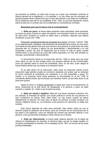 que resuelva el conflicto, en este caso el juez va a tener que resolverlo conforme al
espíritu general de la legislación y a la equidad; y no hay duda que los principios de
equidad pueden llevar a determinar que un acto sea ineficaz o que deba ser modificado.
No es obstáculo para ello lo que establece el Art. 1545, ya que esa disposición razona
sobre la base de un contrato que se ha celebrado en circunstancias normales.
Requisitos para que la fuerza vicie el consentimiento:
1.- Debe ser grave: la fuerza debe presentar cierta intensidad, cierta gravedad.
La fuerza es grave cuando es capaz de producir una impresión fuerte en una persona
de sano juicio, tomando en cuenta su edad, sexo y condición; aspectos que deberá
considerar un juez (Art. 1456).
Presunción simplemente legal de gravedad de la fuerza: el inciso 1 del Art. 1456,
en su segunda parte, establece una presunción de gravedad de la fuerza, se mira como
una fuerza de este género todo acto que infunde a una persona un justo temor de verse
expuesta ella, su consorte o alguno de sus ascendientes o descendientes a un mal
irreparable y grave. De esto se desprende que la fuerza no sólo es grave cuando
infunde temor a una persona de verse ella misma expuesta a un mal, sino también su
cónyuge, ascendientes o descendientes.
La enumeración hecha en la presunción del Art. 1456 no obsta para que haya
otros casos en que el mal recaiga sobre una persona distinta de las mencionadas,
como por ejemplo sobre la novia del contratante. Pero, en tal caso, quien alegue la
fuerza deberá probar que se produjo una impresión fuerte.
Si se está dentro de la presunción, tales actos se presumen graves (como
presunción legal admiten prueba en contrario), bastando con probar que se amenazó
en forma verosímil al contratante con exponerlo a un mal irreparable y grave. En
cambio, si la amenaza versa sobre personas no enumeradas en el Art. 1456, el
contratante deberá probar que le produjo una impresión fuerte, ya que tales actos no se
presumen graves.
Según el inciso 2, el temor reverencial no basta para viciar el consentimiento. El
temor reverencial es el sólo temor de desagradar a la persona a quien se debe
sumisión y respeto. Ej., miedo a que el padre se enoje.
2.- Debe ser injusta o ilegítima: debe ser una fuerza contraria a derecho. Así,
por ejemplo, la amenaza de ejercer una acción judicial en contra de una persona no
será constitutiva de fuerza. Para Claro Solar, no hay fuerza cuando se ejerce
debidamente un derecho. En todo caso, el abuso de derecho si puede constituir una
injusta o ilegítima fuerza; ej., se amenaza a otra persona con denunciar un delito que
cometió.
Esta fuerza depende de cada caso particular. Hay ciertos casos en que el
derecho acepta la utilización de la fuerza, pero por el hecho de ser reconocidos por la
ley pasan a ser legítimos, como por ejemplo las normas que permiten detener a una
persona, o las que permiten embargar y retirar bienes de un deudor.
3.- Debe ser determinante: la fuerza debe haberse ejercido con el objeto de
obtener la manifestación de voluntad, en términos tales, que de no mediar aquélla, no
se habría manifestado la voluntad. Así lo establece el Art. 1457, en función de los actos
jurídicos bilaterales.
30
 