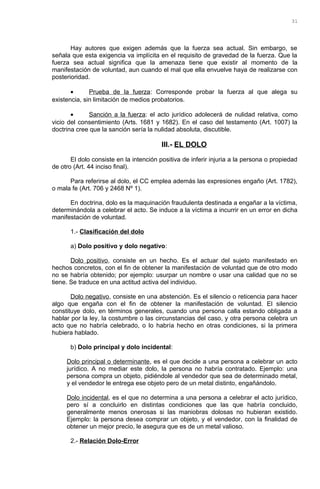 Hay autores que exigen además que la fuerza sea actual. Sin embargo, se
señala que esta exigencia va implícita en el requisito de gravedad de la fuerza. Que la
fuerza sea actual significa que la amenaza tiene que existir al momento de la
manifestación de voluntad, aun cuando el mal que ella envuelve haya de realizarse con
posterioridad.
• Prueba de la fuerza: Corresponde probar la fuerza al que alega su
existencia, sin limitación de medios probatorios.
• Sanción a la fuerza: el acto jurídico adolecerá de nulidad relativa, como
vicio del consentimiento (Arts. 1681 y 1682). En el caso del testamento (Art. 1007) la
doctrina cree que la sanción sería la nulidad absoluta, discutible.
III.- EL DOLO
El dolo consiste en la intención positiva de inferir injuria a la persona o propiedad
de otro (Art. 44 inciso final).
Para referirse al dolo, el CC emplea además las expresiones engaño (Art. 1782),
o mala fe (Art. 706 y 2468 Nº 1).
En doctrina, dolo es la maquinación fraudulenta destinada a engañar a la víctima,
determinándola a celebrar el acto. Se induce a la víctima a incurrir en un error en dicha
manifestación de voluntad.
1.- Clasificación del dolo
a) Dolo positivo y dolo negativo:
Dolo positivo, consiste en un hecho. Es el actuar del sujeto manifestado en
hechos concretos, con el fin de obtener la manifestación de voluntad que de otro modo
no se habría obtenido; por ejemplo: usurpar un nombre o usar una calidad que no se
tiene. Se traduce en una actitud activa del individuo.
Dolo negativo, consiste en una abstención. Es el silencio o reticencia para hacer
algo que engaña con el fin de obtener la manifestación de voluntad. El silencio
constituye dolo, en términos generales, cuando una persona calla estando obligada a
hablar por la ley, la costumbre o las circunstancias del caso, y otra persona celebra un
acto que no habría celebrado, o lo habría hecho en otras condiciones, si la primera
hubiera hablado.
b) Dolo principal y dolo incidental:
Dolo principal o determinante, es el que decide a una persona a celebrar un acto
jurídico. A no mediar este dolo, la persona no habría contratado. Ejemplo: una
persona compra un objeto, pidiéndole al vendedor que sea de determinado metal,
y el vendedor le entrega ese objeto pero de un metal distinto, engañándolo.
Dolo incidental, es el que no determina a una persona a celebrar el acto jurídico,
pero sí a concluirlo en distintas condiciones que las que habría concluido,
generalmente menos onerosas si las maniobras dolosas no hubieran existido.
Ejemplo: la persona desea comprar un objeto, y el vendedor, con la finalidad de
obtener un mejor precio, le asegura que es de un metal valioso.
2.- Relación Dolo-Error
31
 