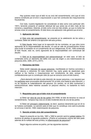 Hay quienes creen que el dolo no es vicio del consentimiento, sino que el vicio
estaría constituido por el error o equivocación a que han conducido las maquinaciones
fraudulentas.
Con todo, nuestra legislación ha considerado al dolo como vicio particular (Art.
1451), teniendo presente el carácter delictual del que actúa (es el dolo malo de los
romanos y españoles). Además, el dolo como vicio es más amplio, ya que no todos los
errores vician el consentimiento. El dolo tiene una aplicación más general que el error.
3.- Aplicación del dolo
a) Dolo vicio del consentimiento: se presenta en la celebración de los actos y
contratos. Debe ser anterior a la ejecución del acto jurídico.
b) Dolo fraude: tiene lugar en la ejecución de los contratos, en que obra como
agravante de la responsabilidad del deudor, el cual se vale de procedimientos ilícitos
para burlar al acreedor en el cumplimiento de sus obligaciones. El Art. 1558 contempla
el dolo fraude, esto es, como agravante de la responsabilidad civil contractual del
deudor.
c) Dolo en la responsabilidad civil extracontractual: en este caso, el dolo se
contempla como un elemento del delito civil, que da origen a una indemnización de
perjuicios (Arts. 2284, 2314 y 2317).
4.- Elementos del Dolo
Debe existir intención de causar perjuicios, manifestada en hechos concretos o
en el silencio o reticencia. En esta intención hay cierto grado de elasticidad para
calificar si los hechos o maquinaciones son constitutivos de dolo, porque hay
confabulaciones que no constituyen dolo (lo que se conocía como el dolo bueno).
¿Será elemento del dolo la sola intención de causar perjuicios, o se requiere que
los perjuicios sean provocados efectivamente? En el dolo vicio basta la sola intención, y
no se requiere la materialización del perjuicio. En cambio, en el dolo contractual y
extracontractual, debe haberse causado un perjuicio efectivo, no bastando la mera
intención.
5.- Requisitos para que el dolo vicie el consentimiento
a) Debe ser obra de una de las partes (Art.1458): el dolo de terceros no vicia el
consentimiento. Tampoco hay vicio en el dolo incidental obra de una de las partes.
b) Debe ser principal o determinante, es decir, aparece claramente que sin él no
se hubiera contratado. La sanción para el dolo que no constituye vicio será la prevista
en el inciso 2 del Art. 1458: indemnización de perjuicios.
6.- Sanción al dolo vicio del consentimiento
Según lo prescrito en los Arts. 1681 y 1682 la sanción será la nulidad relativa. En
doctrina se plantea el siguiente problema: ¿Podría el contratante víctima del dolo pedir
además de la nulidad del acto jurídico, la indemnización de perjuicios?
Según algunos autores se podría, por las siguientes razones:
32
 