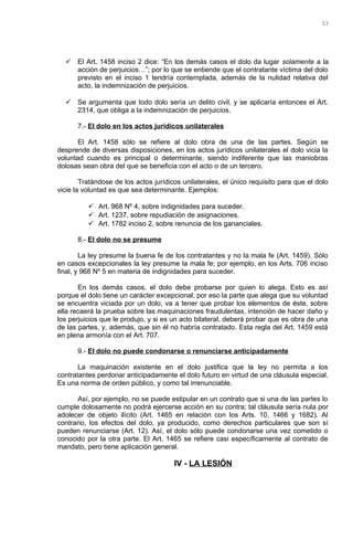  El Art. 1458 inciso 2 dice: “En los demás casos el dolo da lugar solamente a la
acción de perjuicios…”; por lo que se entiende que el contratante víctima del dolo
previsto en el inciso 1 tendría contemplada, además de la nulidad relativa del
acto, la indemnización de perjuicios.
 Se argumenta que todo dolo sería un delito civil, y se aplicaría entonces el Art.
2314, que obliga a la indemnización de perjuicios.
7.- El dolo en los actos jurídicos unilaterales
El Art. 1458 sólo se refiere al dolo obra de una de las partes. Según se
desprende de diversas disposiciones, en los actos jurídicos unilaterales el dolo vicia la
voluntad cuando es principal o determinante, siendo indiferente que las maniobras
dolosas sean obra del que se beneficia con el acto o de un tercero.
Tratándose de los actos jurídicos unilaterales, el único requisito para que el dolo
vicie la voluntad es que sea determinante. Ejemplos:
 Art. 968 Nº 4, sobre indignidades para suceder.
 Art. 1237, sobre repudiación de asignaciones.
 Art. 1782 inciso 2, sobre renuncia de los gananciales.
8.- El dolo no se presume
La ley presume la buena fe de los contratantes y no la mala fe (Art. 1459). Sólo
en casos excepcionales la ley presume la mala fe; por ejemplo, en los Arts. 706 inciso
final, y 968 Nº 5 en materia de indignidades para suceder.
En los demás casos, el dolo debe probarse por quien lo alega. Esto es así
porque el dolo tiene un carácter excepcional, por eso la parte que alega que su voluntad
se encuentra viciada por un dolo, va a tener que probar los elementos de éste, sobre
ella recaerá la prueba sobre las maquinaciones fraudulentas, intención de hacer daño y
los perjuicios que le produjo, y si es un acto bilateral, deberá probar que es obra de una
de las partes, y, además, que sin él no habría contratado. Esta regla del Art. 1459 está
en plena armonía con el Art. 707.
9.- El dolo no puede condonarse o renunciarse anticipadamente
La maquinación existente en el dolo justifica que la ley no permita a los
contratantes perdonar anticipadamente el dolo futuro en virtud de una cláusula especial.
Es una norma de orden público, y como tal irrenunciable.
Así, por ejemplo, no se puede estipular en un contrato que si una de las partes lo
cumple dolosamente no podrá ejercerse acción en su contra; tal cláusula sería nula por
adolecer de objeto ilícito (Art. 1465 en relación con los Arts. 10, 1466 y 1682). Al
contrario, los efectos del dolo, ya producido, como derechos particulares que son sí
pueden renunciarse (Art. 12). Así, el dolo sólo puede condonarse una vez cometido o
conocido por la otra parte. El Art. 1465 se refiere casi específicamente al contrato de
mandato, pero tiene aplicación general.
IV - LA LESIÓN
33
 