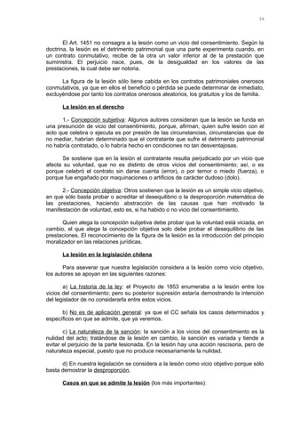 El Art. 1451 no consagra a la lesión como un vicio del consentimiento. Según la
doctrina, la lesión es el detrimento patrimonial que una parte experimenta cuando, en
un contrato conmutativo, recibe de la otra un valor inferior al de la prestación que
suministra. El perjuicio nace, pues, de la desigualdad en los valores de las
prestaciones, la cual debe ser notoria.
La figura de la lesión sólo tiene cabida en los contratos patrimoniales onerosos
conmutativos, ya que en ellos el beneficio o pérdida se puede determinar de inmediato,
excluyéndose por tanto los contratos onerosos aleatorios, los gratuitos y los de familia.
La lesión en el derecho
1.- Concepción subjetiva: Algunos autores consideran que la lesión se funda en
una presunción de vicio del consentimiento, porque, afirman, quien sufre lesión con el
acto que celebra o ejecuta es por presión de las circunstancias, circunstancias que de
no mediar, habrían determinado que el contratante que sufre el detrimento patrimonial
no habría contratado, o lo habría hecho en condiciones no tan desventajosas.
Se sostiene que en la lesión el contratante resulta perjudicado por un vicio que
afecta su voluntad, que no es distinto de otros vicios del consentimiento; así, o es
porque celebró el contrato sin darse cuenta (error), o por temor o miedo (fuerza), o
porque fue engañado por maquinaciones o artificios de carácter dudoso (dolo).
2.- Concepción objetiva: Otros sostienen que la lesión es un simple vicio objetivo,
en que sólo basta probar o acreditar el desequilibrio o la desproporción matemática de
las prestaciones, haciendo abstracción de las causas que han motivado la
manifestación de voluntad, esto es, si ha habido o no vicio del consentimiento.
Quien alega la concepción subjetiva debe probar que la voluntad está viciada, en
cambio, el que alega la concepción objetiva solo debe probar el desequilibrio de las
prestaciones. El reconocimiento de la figura de la lesión es la introducción del principio
moralizador en las relaciones jurídicas.
La lesión en la legislación chilena
Para aseverar que nuestra legislación considera a la lesión como vicio objetivo,
los autores se apoyan en las siguientes razones:
a) La historia de la ley: el Proyecto de 1853 enumeraba a la lesión entre los
vicios del consentimiento; pero su posterior supresión estaría demostrando la intención
del legislador de no considerarla entre estos vicios.
b) No es de aplicación general: ya que el CC señala los casos determinados y
específicos en que se admite, que ya veremos.
c) La naturaleza de la sanción: la sanción a los vicios del consentimiento es la
nulidad del acto; tratándose de la lesión en cambio, la sanción es variada y tiende a
evitar el perjuicio de la parte lesionada. En la lesión hay una acción rescisoria, pero de
naturaleza especial, puesto que no produce necesariamente la nulidad.
d) En nuestra legislación se considera a la lesión como vicio objetivo porque sólo
basta demostrar la desproporción.
Casos en que se admite la lesión (los más importantes):
34
 