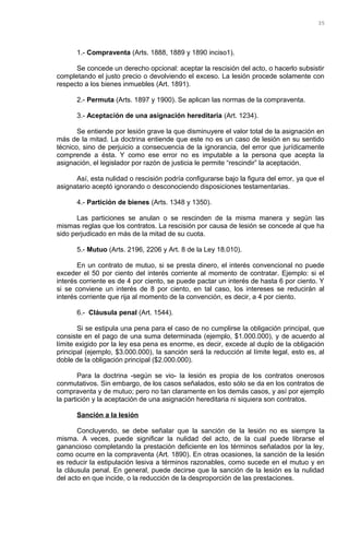 1.- Compraventa (Arts. 1888, 1889 y 1890 inciso1).
Se concede un derecho opcional: aceptar la rescisión del acto, o hacerlo subsistir
completando el justo precio o devolviendo el exceso. La lesión procede solamente con
respecto a los bienes inmuebles (Art. 1891).
2.- Permuta (Arts. 1897 y 1900). Se aplican las normas de la compraventa.
3.- Aceptación de una asignación hereditaria (Art. 1234).
Se entiende por lesión grave la que disminuyere el valor total de la asignación en
más de la mitad. La doctrina entiende que este no es un caso de lesión en su sentido
técnico, sino de perjuicio a consecuencia de la ignorancia, del error que jurídicamente
comprende a ésta. Y como ese error no es imputable a la persona que acepta la
asignación, el legislador por razón de justicia le permite “rescindir” la aceptación.
Así, esta nulidad o rescisión podría configurarse bajo la figura del error, ya que el
asignatario aceptó ignorando o desconociendo disposiciones testamentarias.
4.- Partición de bienes (Arts. 1348 y 1350).
Las particiones se anulan o se rescinden de la misma manera y según las
mismas reglas que los contratos. La rescisión por causa de lesión se concede al que ha
sido perjudicado en más de la mitad de su cuota.
5.- Mutuo (Arts. 2196, 2206 y Art. 8 de la Ley 18.010).
En un contrato de mutuo, si se presta dinero, el interés convencional no puede
exceder el 50 por ciento del interés corriente al momento de contratar. Ejemplo: si el
interés corriente es de 4 por ciento, se puede pactar un interés de hasta 6 por ciento. Y
si se conviene un interés de 8 por ciento, en tal caso, los intereses se reducirán al
interés corriente que rija al momento de la convención, es decir, a 4 por ciento.
6.- Cláusula penal (Art. 1544).
Si se estipula una pena para el caso de no cumplirse la obligación principal, que
consiste en el pago de una suma determinada (ejemplo, $1.000.000), y de acuerdo al
límite exigido por la ley esa pena es enorme, es decir, excede al duplo de la obligación
principal (ejemplo, $3.000.000), la sanción será la reducción al límite legal, esto es, al
doble de la obligación principal ($2.000.000).
Para la doctrina -según se vio- la lesión es propia de los contratos onerosos
conmutativos. Sin embargo, de los casos señalados, esto sólo se da en los contratos de
compraventa y de mutuo; pero no tan claramente en los demás casos, y así por ejemplo
la partición y la aceptación de una asignación hereditaria ni siquiera son contratos.
Sanción a la lesión
Concluyendo, se debe señalar que la sanción de la lesión no es siempre la
misma. A veces, puede significar la nulidad del acto, de la cual puede librarse el
ganancioso completando la prestación deficiente en los términos señalados por la ley,
como ocurre en la compraventa (Art. 1890). En otras ocasiones, la sanción de la lesión
es reducir la estipulación lesiva a términos razonables, como sucede en el mutuo y en
la cláusula penal. En general, puede decirse que la sanción de la lesión es la nulidad
del acto en que incide, o la reducción de la desproporción de las prestaciones.
35
 
