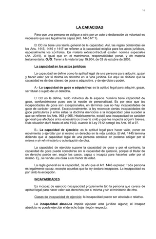 LA CAPACIDAD
Para que una persona se obligue a otra por un acto o declaración de voluntad es
necesario que sea legalmente capaz (Art. 1445 Nº 1).
El CC no tiene una teoría general de la capacidad. Así, las reglas contenidas en
los Arts. 1445, 1446 y 1447 se refieren a la capacidad exigida para los actos jurídicos,
especialmente los contratos. En materia extracontractual existen normas especiales
(Art. 2319), al igual que en el matrimonio, responsabilidad penal, y en materia
testamentaria. OJO: Tener a la vista la Ley 19.904, de 03 de octubre de 2003.
La capacidad en los actos jurídicos
La capacidad se define como la aptitud legal de una persona para adquirir, gozar
y hacer valer por sí misma un derecho en la vida jurídica. De aquí se deduce que la
capacidad es de dos clases: de goce o adquisitiva, y de ejercicio o poder.
A.- La capacidad de goce o adquisitiva: es la aptitud legal para adquirir, gozar,
ser titular o sujeto de un derecho.
El CC no la define. Todo individuo de la especie humana tiene capacidad de
goce, confundiéndose pues con la noción de personalidad. Es por esto que las
incapacidades de goce son excepcionales, en términos que no hay incapacidades de
goce de carácter general. Excepcionalmente, la ley reconoce ciertas incapacidades de
goce particulares y entre éstas la doctrina menciona a la incapacidad para suceder a
que se refieren los Arts. 963 y 965. Históricamente, existió una incapacidad de carácter
general que afectaba a los eclesiásticos (muerte civil) y que les impedía adquirir bienes.
Esta situación duró hasta el año 1943, cuando la Ley 7612 derogó los Arts. 95 a 97.
B.- La capacidad de ejercicio: es la aptitud legal para hacer valer, poner en
movimiento o ejercitar por sí mismo un derecho en la vida jurídica. El Art. 1445 termina
diciendo que la capacidad legal de una persona consiste en poderse obligar por sí
misma y sin el ministerio o autorización de otra.
La capacidad de ejercicio supone la capacidad de goce y por el contrario, la
capacidad de goce puede concebirse sin la capacidad de ejercicio, porque el titular de
un derecho puede ser, según los casos, capaz o incapaz para hacerlos valer por sí
mismo. Ej., se vende una casa a un menor de edad.
La regla general es la capacidad, de ahí que el Art. 1446 exprese: Toda persona
es legalmente capaz, excepto aquellas que la ley declara incapaces. La incapacidad es
por tanto la excepción.
INCAPACIDADES
Es incapaz de ejercicio (incapacidad propiamente tal) la persona que carece de
aptitud legal para hacer valer sus derechos por sí misma y sin el ministerio de otra.
Clases de incapacidad de ejercicio: la incapacidad puede ser absoluta o relativa.
La incapacidad absoluta impide ejecutar acto jurídico alguno; el incapaz
absoluto no puede ejercitar el derecho bajo ningún respecto.
36
 