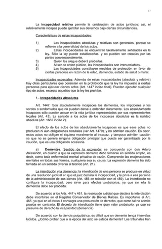 La incapacidad relativa permite la celebración de actos jurídicos; así, el
relativamente incapaz puede ejercitar sus derechos bajo ciertas circunstancias.
Características de estas incapacidades:
1) Las incapacidades absolutas y relativas son generales, porque se
refieren a la generalidad de los actos.
2) Estas incapacidades se encuentran taxativamente señaladas en la
ley. Sólo la ley puede establecerlas, y no pueden ser creadas por las
partes convencionalmente.
3) Quien las alegue deberá probarlas.
4) Al ser de orden público, las incapacidades son irrenunciables.
5) Las incapacidades constituyen medidas de protección en favor de
ciertas personas en razón de la edad, demencia, estado de salud o moral.
Incapacidades especiales: Además de estas incapacidades (absoluta y relativa)
hay otras particulares que consisten en la prohibición que la ley ha impuesto a ciertas
personas para ejecutar ciertos actos (Art. 1447 inciso final). Pueden ejecutar cualquier
tipo de actos, excepto aquellos que la ley les prohíbe.
1.- Incapacidades Absolutas
Art. 1447: Son absolutamente incapaces los dementes, los impúberes y los
sordos o sordomudos que no puedan darse a entender claramente. Los absolutamente
incapaces sólo pueden actuar en la vida jurídica representados por sus representantes
legales (Art. 43). La sanción a los actos de los incapaces absolutos es la nulidad
absoluta (Art. 1682 inciso 2).
El efecto de los actos de los absolutamente incapaces es que esos actos no
producen ni aun obligaciones naturales (ver Art. 1470), y no admiten caución. Es decir,
estos actos no obligan ni siquiera moralmente al incapaz, y tampoco admiten caución
ya que no se genera ninguna obligación principal que pueda ser garantizada por la
caución, que es una obligación accesoria.
a) Dementes. Sentido de la expresión: se concuerda con don Arturo
Alessandri, en cuanto a que la expresión demente debe tomarse en sentido amplio, es
decir, como toda enfermedad mental privativa de razón. Comprende las enajenaciones
mentales en todas sus formas, cualquiera sea su causa. La expresión demente ha sido
tomada en un sentido diverso al técnico (Art. 21).
La interdicción y la demencia: la interdicción de una persona se produce en virtud
de una resolución judicial en que el juez declara la incapacidad, y le priva a esa persona
de la administración de sus bienes (Art. 456 en relación con el 459). La interdicción no
configura la incapacidad, pero sirve para efectos probatorios, ya que sin ella la
demencia debe ser probada.
De acuerdo a los Arts. 447 y 461, la resolución judicial que declara la interdicción
debe inscribirse en el Registro Conservador de Bienes Raíces. Es importante el Art.
465, ya que en el inciso 1 consagra una presunción de derecho, que como tal no admite
prueba en contrario. El decreto de interdicción tiene gran valor probatorio, ya que se
presume de derecho la incapacidad (demencia).
De acuerdo con la ciencia psiquiátrica, es difícil que un demente tenga intervalos
lúcidos. ¿Cómo probar que a la época del acto se estaba demente? Los tribunales han
37
 