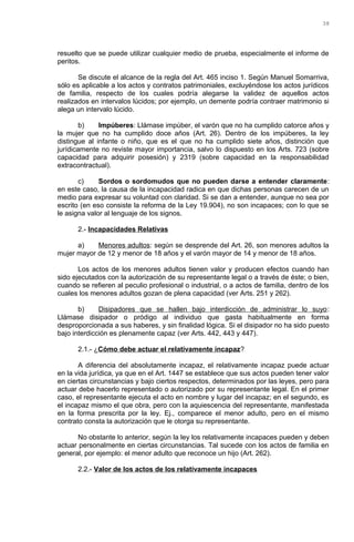 resuelto que se puede utilizar cualquier medio de prueba, especialmente el informe de
peritos.
Se discute el alcance de la regla del Art. 465 inciso 1. Según Manuel Somarriva,
sólo es aplicable a los actos y contratos patrimoniales, excluyéndose los actos jurídicos
de familia, respecto de los cuales podría alegarse la validez de aquellos actos
realizados en intervalos lúcidos; por ejemplo, un demente podría contraer matrimonio si
alega un intervalo lúcido.
b) Impúberes: Llámase impúber, el varón que no ha cumplido catorce años y
la mujer que no ha cumplido doce años (Art. 26). Dentro de los impúberes, la ley
distingue al infante o niño, que es el que no ha cumplido siete años, distinción que
jurídicamente no reviste mayor importancia, salvo lo dispuesto en los Arts. 723 (sobre
capacidad para adquirir posesión) y 2319 (sobre capacidad en la responsabilidad
extracontractual).
c) Sordos o sordomudos que no pueden darse a entender claramente:
en este caso, la causa de la incapacidad radica en que dichas personas carecen de un
medio para expresar su voluntad con claridad. Si se dan a entender, aunque no sea por
escrito (en eso consiste la reforma de la Ley 19.904), no son incapaces; con lo que se
le asigna valor al lenguaje de los signos.
2.- Incapacidades Relativas
a) Menores adultos: según se desprende del Art. 26, son menores adultos la
mujer mayor de 12 y menor de 18 años y el varón mayor de 14 y menor de 18 años.
Los actos de los menores adultos tienen valor y producen efectos cuando han
sido ejecutados con la autorización de su representante legal o a través de éste; o bien,
cuando se refieren al peculio profesional o industrial, o a actos de familia, dentro de los
cuales los menores adultos gozan de plena capacidad (ver Arts. 251 y 262).
b) Disipadores que se hallen bajo interdicción de administrar lo suyo:
Llámase disipador o pródigo al individuo que gasta habitualmente en forma
desproporcionada a sus haberes, y sin finalidad lógica. Si el disipador no ha sido puesto
bajo interdicción es plenamente capaz (ver Arts. 442, 443 y 447).
2.1.- ¿Cómo debe actuar el relativamente incapaz?
A diferencia del absolutamente incapaz, el relativamente incapaz puede actuar
en la vida jurídica, ya que en el Art. 1447 se establece que sus actos pueden tener valor
en ciertas circunstancias y bajo ciertos respectos, determinados por las leyes, pero para
actuar debe hacerlo representado o autorizado por su representante legal. En el primer
caso, el representante ejecuta el acto en nombre y lugar del incapaz; en el segundo, es
el incapaz mismo el que obra, pero con la aquiescencia del representante, manifestada
en la forma prescrita por la ley. Ej., comparece el menor adulto, pero en el mismo
contrato consta la autorización que le otorga su representante.
No obstante lo anterior, según la ley los relativamente incapaces pueden y deben
actuar personalmente en ciertas circunstancias. Tal sucede con los actos de familia en
general, por ejemplo: el menor adulto que reconoce un hijo (Art. 262).
2.2.- Valor de los actos de los relativamente incapaces
38
 
