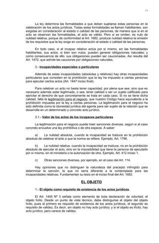 La ley determina las formalidades a que deben sujetarse estas personas en la
celebración de los actos jurídicos. Todas estas formalidades se llaman habilitantes, son
exigidas en consideración al estado o calidad de las personas; de manera que si en el
acto se observan las formalidades, el acto es válido. Pero si se omiten, es nulo de
nulidad relativa, porque de conformidad al Art. 1682, produce nulidad relativa la omisión
de los requisitos que la ley exige en consideración al estado o calidad de las personas.
En todo caso, si el incapaz relativo actúa por sí mismo, sin las formalidades
habilitantes, sus actos, si bien son nulos, pueden generar obligaciones naturales; y
como consecuencia de ello, sus obligaciones pueden ser caucionadas. Así resulta del
Art. 1472, que admite las cauciones por obligaciones naturales.
3.- Incapacidades especiales o particulares
Además de estas incapacidades (absolutas y relativas) hay otras incapacidades
particulares que consisten en la prohibición que la ley ha impuesto a ciertas personas
para ejecutar ciertos actos (Art. 1447 inciso final).
Para celebrar un acto no basta tener capacidad, por plena que sea, sino que es
necesario además estar legitimado, o sea, tener calidad o ser un sujeto calificado para
ejercitar el derecho de que concretamente se trata en cada caso. Si no se tiene dicha
calidad, falta la legitimación para el negocio, que nuestro Código hace equivalente a la
prohibición impuesta por la ley a ciertas personas. La legitimación para el negocio ha
sido definida como la idoneidad jurídica del agente para ser sujeto de la relación que se
desarrolla en un determinado y concreto acto jurídico.
3.1.- Valor de los actos de los incapaces particulares
La legitimación para el negocio puede traer sanciones diversas, según si el caso
concreto envuelve una ley prohibitiva o de otra especie. A saber:
a) La nulidad absoluta, cuando la incapacidad se traduce en la prohibición
absoluta de celebrar el acto a que la norma se refiere. Ejemplo, Art. 1796.
b) La nulidad relativa, cuando la incapacidad se traduce, no en la prohibición
absoluta de ejecutar el acto, sino en la imposibilidad que tiene la persona de ejecutarlo
por sí misma, sin el ministerio o la autorización de otra. Ejemplo, Art. 412 inciso 1.
c) Otras sanciones diversas, por ejemplo, en el caso del Art. 114.
Hay opiniones que no distinguen la naturaleza del precepto infringido para
determinar la sanción, la que no sería diferente a la contemplada para las
incapacidades relativas. Fundamentan su tesis en el inciso final del Art. 1682.
EL OBJETO
1.- El objeto como requisito de existencia de los actos jurídicos.
El Art. 1445 Nº 3 señala como elemento de toda declaración de voluntad, el
objeto lícito. Desde un punto de vista técnico, debe distinguirse el objeto del objeto
lícito, pues el primero es requisito de existencia de los actos jurídicos, el segundo es
requisito de validez. Es decir, sin objeto no hay acto jurídico; y si el objeto es ilícito, hay
acto jurídico, pero carece de validez.
39
 
