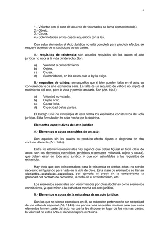 1.- Voluntad (en el caso de acuerdo de voluntades se llama consentimiento).
2.- Objeto.
3.- Causa.
4.- Solemnidades en los casos requeridos por la ley.
Con estos elementos el Acto Jurídico no está completo para producir efectos, se
requiere además de la capacidad de las partes.
A.- requisitos de existencia: son aquellos requisitos sin los cuales el acto
jurídico no nace a la vida del derecho. Son:
a) Voluntad o consentimiento.
b) Objeto.
c) Causa.
d) Solemnidades, en los casos que la ley lo exige.
B.- requisitos de validez: son aquellos que si bien pueden faltar en el acto, su
concurrencia le da una existencia sana. La falta de un requisito de validez no impide el
nacimiento del acto, pero lo vicia y permite anularlo. Son (Art. 1445):
a) Voluntad no viciada.
b) Objeto lícito.
c) Causa lícita.
d) Capacidad de las partes.
El Código Civil no contempla de esta forma los elementos constitutivos del acto
jurídico. Esta formulación ha sido hecha por la doctrina.
Elementos constitutivos del acto jurídico
A.- Elementos o cosas esenciales de un acto:
Son aquellos sin los cuales no produce efecto alguno o degenera en otro
contrato diferente (Art. 1444).
Entre los elementos esenciales hay algunos que deben figurar en toda clase de
actos: son los elementos esenciales genéricos o comunes (voluntad, objeto y causa),
que deben estar en todo acto jurídico, y que son asimilables a los requisitos de
existencia.
Hay otros que son indispensables para la existencia de ciertos actos, no siendo
necesario ni figurando para nada en la vida de otros. Esta clase de elementos se llaman
elementos esenciales específicos, por ejemplo: el precio en la compraventa, la
gratuidad del contrato de comodato, la renta en el arrendamiento, etc.
Los elementos esenciales son denominados por otras doctrinas como elementos
constitutivos, ya que miran a la estructura misma del acto jurídico.
B.- Elementos o cosas de la naturaleza de un acto jurídico:
Son los que no siendo esenciales en él, se entienden pertenecerle, sin necesidad
de una cláusula especial (Art. 1444). Las partes nada necesitan declarar para que estos
elementos formen parte del acto, ya que la ley dispone en lugar de las mismas partes;
la voluntad de éstas sólo es necesaria para excluirlos.
4
 
