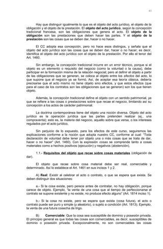 Hay que distinguir igualmente lo que es el objeto del acto jurídico, el objeto de la
obligación y el objeto de la prestación. El objeto del acto jurídico, según la concepción
tradicional francesa, son las obligaciones que genera el acto. El objeto de la
obligación son las prestaciones que deben hacer las partes. Y el objeto de la
prestación son las cosas que se deben dar, hacer o no hacer.
El CC adopta esa concepción, pero no hace esos distingos, y señala que el
objeto del acto jurídico son las cosas que se deben dar, hacer o no hacer; es decir,
identifica el objeto del acto jurídico con el objeto de la prestación. Por ello el tenor del
Art. 1460.
Sin embargo, la concepción tradicional incurre en un error técnico, porque si el
objeto es un elemento o requisito del negocio (como la voluntad o la causa), debe
participar en la formación misma de la relación negocial; pero al definir el objeto a partir
de las obligaciones que se generan, se coloca al objeto entre los efectos del acto, lo
que supone que el negocio ya se formó. Así, de aceptar esa teoría clásica, debería
precisarse que el acto mismo no tiene objeto sino efectos, y que estos efectos (que
para el caso de los contratos son las obligaciones que se generan) son los que tienen
objeto.
Además, la concepción tradicional define el objeto con un sentido patrimonial, ya
que se refiere a las cosas o prestaciones sobre que recae el negocio, limitando así su
concepción a los actos de carácter patrimonial.
La doctrina contemporánea tiene del objeto una noción diversa. Objeto del acto
jurídico es la operación jurídica que las partes pretenden realizar (ej., una
compraventa); esto es, la materia del negocio, aquello sobre que versa, o los intereses
regulados por el acto jurídico.
Sin perjuicio de lo expuesto, para los efectos de este curso, seguiremos las
explicaciones conforme a la noción que adopta nuestro CC, conforme al cual: “Toda
declaración de voluntad debe tener por objeto una o más cosas que se trata de dar,
hacer o no hacer” (Art. 1460). Con la expresión cosas se comprende tanto a cosas
materiales como a hechos positivos (ejecución) y negativos (abstención).
1.1.- Requisitos del objeto que recae sobre cosas materiales (obligación de
dar).
El objeto que recae sobre cosa material debe ser real, comerciable y
determinado. Así lo establece el Art. 1461 en sus incisos 1 y 2.
A) Real: Existir al celebrar el acto o contrato, o que se espera que exista. Se
deben distinguir dos situaciones:
a.- Si la cosa existe, pero perece antes de contratar, no hay obligación, porque
carece de objeto. Ejemplo, “la venta de una cosa que al tiempo de perfeccionarse el
contrato se supone existente y no existe, no produce efecto alguno” (Art. 1814 inciso 1).
b.- Si la cosa no existe, pero se espera que exista (cosa futura), el acto o
contrato puede ser puro y simple (y aleatorio), o sujeto a condición (Art. 1813). Ejemplo,
la venta de una futura cosecha de trigo.
B) Comerciable: Que la cosa sea susceptible de dominio y posesión privada.
El principio general es que todas las cosas son comerciables, es decir, susceptibles de
dominio o posesión privada. Excepcionalmente, no son comerciables las cosas
40
 