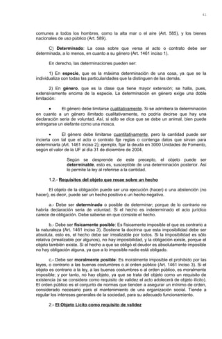 comunes a todos los hombres, como la alta mar o el aire (Art. 585), y los bienes
nacionales de uso público (Art. 589).
C) Determinado: La cosa sobre que versa el acto o contrato debe ser
determinada, a lo menos, en cuanto a su género (Art. 1461 inciso 1).
En derecho, las determinaciones pueden ser:
1) En especie, que es la máxima determinación de una cosa, ya que se la
individualiza con todas las particularidades que la distinguen de las demás.
2) En género, que es la clase que tiene mayor extensión; se halla, pues,
extensivamente encima de la especie. La determinación en género exige una doble
limitación:
• El género debe limitarse cualitativamente. Si se admitiera la determinación
en cuanto a un género ilimitado cualitativamente, no podría decirse que hay una
declaración seria de voluntad. Así, si sólo se dice que se debe un animal, bien puede
entregarse un elefante como una mosca.
• El género debe limitarse cuantitativamente, pero la cantidad puede ser
incierta con tal que el acto o contrato fije reglas o contenga datos que sirvan para
determinarla (Art. 1461 inciso 2); ejemplo, fijar la deuda en 3000 Unidades de Fomento,
según el valor de la UF al día 31 de diciembre de 2004.
Según se desprende de este precepto, el objeto puede ser
determinable, esto es, susceptible de una determinación posterior. Así
lo permite la ley al referirse a la cantidad.
1.2.- Requisitos del objeto que recae sobre un hecho
El objeto de la obligación puede ser una ejecución (hacer) o una abstención (no
hacer), es decir, puede ser un hecho positivo o un hecho negativo.
a.- Debe ser determinado o posible de determinar; porque de lo contrario no
habría declaración seria de voluntad. Si el hecho es indeterminado el acto jurídico
carece de obligación. Debe saberse en que consiste el hecho.
b.- Debe ser físicamente posible: Es físicamente imposible el que es contrario a
la naturaleza (Art. 1461 inciso 3). Sostiene la doctrina que esta imposibilidad debe ser
absoluta, esto es, el hecho debe ser irrealizable por todos. Si la imposibilidad es sólo
relativa (irrealizable por algunos), no hay imposibilidad, y la obligación existe, porque el
objeto también existe. Si el hecho a que se obligó el deudor es absolutamente imposible
no hay obligación alguna, ya que a lo imposible nadie está obligado.
c.- Debe ser moralmente posible: Es moralmente imposible el prohibido por las
leyes, o contrario a las buenas costumbres o al orden público (Art. 1461 inciso 3). Si el
objeto es contrario a la ley, a las buenas costumbres o al orden público, es moralmente
imposible; y por tanto, no hay objeto, ya que se trata del objeto como un requisito de
existencia (si se considera como requisito de validez el acto adolecerá de objeto ilícito).
El orden público es el conjunto de normas que tienden a asegurar un mínimo de orden,
considerado necesario para el mantenimiento de una organización social. Tiende a
regular los intereses generales de la sociedad, para su adecuado funcionamiento.
2.- El Objeto Lícito como requisito de validez
41
 