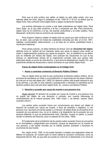 Para que el acto jurídico sea válido, el objeto no sólo debe existir, sino que
además debe ser lícito, según lo establece el Art. 1445 Nº 3. El CC no define qué es
objeto lícito. Hay confusión entre objeto ilícito y objeto moralmente imposible.
Los autores discrepan en cuanto a qué debe entenderse por objeto lícito. Para
Claro Solar, es el que está conforme a la ley y amparado por ella. Para Somarriva,
objeto lícito es el conforme a la ley, las buenas costumbres y el orden público. Para
Alessandri, el término lícito es sinónimo de comerciable.
Para Eugenio Velasco Letelier el objeto lícito es aquel que está conforme con la
ley, es decir, que cumple con todas las cualidades indicadas por ella, en el Art. 1461:
realidad, comercialidad, determinación, y si se trata de un hecho, posibilidad física y
moral para realizarse.
Para ciertos autores, no debe hablarse de ilicitud, sino de idoneidad del objeto,
definida como la “aptitud de los intereses sobre que versa el negocio para recibir el
orden o reglamentación práctica que aquél se propone”. Así, el problema no es definir
qué se entiende por ilicitud del objeto, sino precisar las situaciones en que la ley
excluye un determinado interés de la negociación privada; idea que parece más
adecuada desde un punto de vista técnico, y que sería la adoptada por nuestro CC, que
justamente señala las situaciones o casos concretos en que existe objeto ilícito.
Casos de objeto ilícito contemplados en el Código Civil
1.- Actos o contratos contrarios al Derecho Público Chileno
Hay un objeto ilícito en todo lo que contraviene al derecho público chileno. Así la
promesa de someterse en Chile a una jurisdicción no reconocida por las leyes chilenas,
es nula por el vicio del objeto (Art. 1462). En derecho público sólo puede hacerse lo que
la ley permite, y por ello un acto referido a prestaciones o intereses no admitidos por el
derecho público será nulo por tener objeto ilícito. Ej., compro una Notaría Pública.
2.- Derecho a suceder por causa de muerte a una persona viva
Regla General: El derecho de suceder por causa de muerte a una persona viva
no puede ser objeto de una donación o contrato, aun cuando intervenga el
consentimiento de la misma persona (Art. 1463 inciso 1, se llaman “pactos sobre
sucesión futura”).
Los pactos sobre sucesión futura son convenciones que tienen por objeto el
derecho de suceder por causa de muerte, a título de heredero o legatario, a una
persona viva, sea ésta una de las partes o un tercero. El objeto ilícito se encuentra en la
sucesión de una persona viva, no en lo relativo a la disposición de la sucesión de una
persona fallecida, lo que es perfectamente lícito. Ejemplo, muerto mi padre, sí puedo
vender mi derecho de herencia, pero no estando él vivo (Arts. 1909).
El fundamento de la prohibición de los pactos sobre sucesión futura se encuentra
en la inmoralidad y peligrosidad que encierran, porque se especula con la muerte de
una persona, y las partes movidas por el interés podrían precipitar o favorecer la
ocurrencia de esa muerte.
Así, según el Art. 1226, no se puede repudiar o aceptar una asignación antes de
fallecer el causante. En nuestro país no tiene cabida la sucesión contractual, como se
desprende del Art. 952, ya que sólo se sucede en virtud de un testamento o en virtud de
42
 