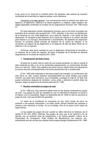 la ley, pero no en virtud de un contrato previo. No obstante, este sistema de sucesión
contractual se ha admitido en algunos países, como Alemania.
Excepción a la regla general: “Las convenciones entre la persona que debe una
legítima y el legitimario, relativas a la misma legítima o a mejoras, están sujetas a las
reglas especiales contenidas en el título De las asignaciones forzosas” (Art. 1463 inciso
2).
En toda asignación existen asignatarios forzosos, que en tal virtud no pueden ser
excluidos de la sucesión del causante (Art. 1167). Además, la ley hace una distribución
de la herencia en una mitad legitimaria, una cuarta de mejoras y una cuarta de libre
disposición. El causante puede disponer de la cuarta de mejoras a su entera voluntad
para mejorar a su cónyuge, descendientes o ascendientes. No obstante ser asignación
forzosa, el causante puede privarse de disponer de la cuarta de mejoras, si ha
convenido con alguno de los legitimarios a no disponer de ella (se llama Pacto de no
disponer o de no mejorar).
Entonces, este pacto consiste en que un legitimario compromete al causante a
no disponer de la cuarta de mejoras. Se priva al testador de la facultad de efectuar
asignaciones en la cuarta de mejoras (Art. 1204).
3.- Condonación del Dolo Futuro
El pacto de no pedir más en razón de una cuenta aprobada, no vale en cuanto al
dolo contenido en ella, si no se ha condonado expresamente. La condonación del dolo
futuro no vale (Art. 1465). Esto significa que sería nula por objeto ilícito una cláusula en
la cual se renuncie anticipadamente a la acción persecutoria de un posible dolo.
El Art. 1465 está redactado en términos propios del mandato. La condonación del
dolo futuro no vale, porque perdonar anticipadamente los actos dolosos que pueda
cometer una parte sería sancionar una inmoralidad y proteger la mala fe. El dolo sólo
puede condonarse después de cometido, nunca antes, y además el perdón debe ser
expreso, según se deduce de la primera parte del Art. 1465.
4.- Deudas contraídas en juegos de azar
El Art. 1466 dice “Hay asimismo objeto ilícito en las deudas contraídas en juegos
de azar”. Los juegos de azar son aquellos en que no interviene la destreza, la fuerza o
el ingenio, sino la casualidad. Según se desprende del Art. 2259 no sólo se sanciona el
juego de azar, sino que también las apuestas.
La razón de la prohibición se encuentra en que como fuente de lucro, es
contrario a las buenas costumbres y al orden social, porque fomenta las pasiones e
impulsa a los individuos a confiar, no en el trabajo, sino en el acaso como medio de
lograr bienes.
La ley acepta los juegos de azar cuando en ellos interviene la destreza, así lo
señala el CC (Art. 2263). Además, hay juegos de azar que la ley permite a fin de
atender con su producto fines de beneficencia o de interés general: Lotería de la
Universidad de Concepción, Polla Chilena de Beneficencia, los Casinos, etc.,
entendiendo que las normas que regulan estos juegos derogan tácitamente el Art. 1466.
43
 