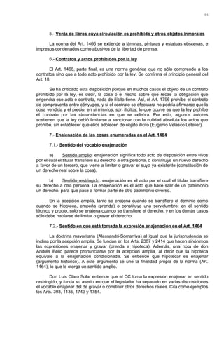 5.- Venta de libros cuya circulación es prohibida y otros objetos inmorales
La norma del Art. 1466 se extiende a láminas, pinturas y estatuas obscenas, e
impresos condenados como abusivos de la libertad de prensa.
6.- Contratos y actos prohibidos por la ley
El Art. 1466, parte final, es una norma genérica que no sólo comprende a los
contratos sino que a todo acto prohibido por la ley. Se confirma el principio general del
Art. 10.
Se ha criticado esta disposición porque en muchos casos el objeto de un contrato
prohibido por la ley, es decir, la cosa o el hecho sobre que recae la obligación que
engendra ese acto o contrato, nada de ilícito tiene. Así, el Art. 1796 prohíbe el contrato
de compraventa entre cónyuges, y si el contrato se efectuara no podría afirmarse que la
cosa vendida y el precio, en si mismos, son ilícitos; lo que ocurre es que la ley prohíbe
el contrato por las circunstancias en que se celebra. Por esto, algunos autores
sostienen que la ley debió limitarse a sancionar con la nulidad absoluta los actos que
prohíbe, sin establecer que ellos adolecen de objeto ilícito (Eugenio Velasco Letelier).
7.- Enajenación de las cosas enumeradas en el Art. 1464
7.1.- Sentido del vocablo enajenación
a) Sentido amplio: enajenación significa todo acto de disposición entre vivos
por el cual el titular transfiere su derecho a otra persona, o constituye un nuevo derecho
a favor de un tercero, que viene a limitar o gravar el suyo ya existente (constitución de
un derecho real sobre la cosa).
b) Sentido restringido: enajenación es el acto por el cual el titular transfiere
su derecho a otra persona. La enajenación es el acto que hace salir de un patrimonio
un derecho, para que pase a formar parte de otro patrimonio diverso.
En la acepción amplia, tanto se enajena cuando se transfiere el dominio como
cuando se hipoteca, empeña (prenda) o constituye una servidumbre; en el sentido
técnico y propio, sólo se enajena cuando se transfiere el derecho, y en los demás casos
sólo debe hablarse de limitar o gravar el derecho.
7.2.- Sentido en que está tomada la expresión enajenación en el Art. 1464
La doctrina mayoritaria (Alessandri-Somarriva) al igual que la jurisprudencia se
inclina por la acepción amplia. Se fundan en los Arts. 2387 y 2414 que hacen sinónimos
las expresiones enajenar y gravar (prenda e hipoteca). Además, una nota de don
Andrés Bello parece pronunciarse por la acepción amplia, al decir que la hipoteca
equivale a la enajenación condicionada. Se entiende que hipotecar es enajenar
(argumento histórico). A este argumento se une la finalidad propia de la norma (Art.
1464), lo que le otorga un sentido amplio.
Don Luis Claro Solar entiende que el CC toma la expresión enajenar en sentido
restringido, y funda su aserto en que el legislador ha separado en varias disposiciones
el vocablo enajenar del de gravar o constituir otros derechos reales. Cita como ejemplos
los Arts. 393, 1135, 1749 y 1754.
44
 
