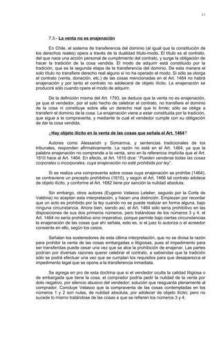 7.3.- La venta no es enajenación
En Chile, el sistema de transferencia del dominio (al igual que la constitución de
los derechos reales) opera a través de la dualidad título-modo. El título es el contrato,
del que nace una acción personal de cumplimiento del contrato, y surge la obligación de
hacer la tradición de la cosa vendida. El modo de adquirir está constituido por la
tradición, que es la segunda etapa de la transferencia del dominio. De esta manera el
solo título no transfiere derecho real alguno si no ha operado el modo. Si sólo se otorga
el contrato (venta, donación, etc.) de las cosas mencionadas en el Art. 1464 no habrá
enajenación y por tanto el contrato no adolecerá de objeto ilícito. La enajenación se
producirá sólo cuando opere el modo de adquirir.
De la definición misma del Art. 1793, se deduce que la venta no es enajenación,
ya que el vendedor, por el solo hecho de celebrar el contrato, no transfiere el dominio
de la cosa ni constituye sobre ella un derecho real que lo limite; sólo se obliga a
transferir el dominio de la cosa. La enajenación viene a estar constituida por la tradición,
que sigue a la compraventa, y mediante la cual el vendedor cumple con su obligación
de dar la cosa vendida.
¿Hay objeto ilícito en la venta de las cosas que señala el Art. 1464?
Autores como Alessandri y Somarriva, y sentencias tradicionales de los
tribunales, responden afirmativamente. La razón no está en el Art. 1464, ya que la
palabra enajenación no comprende a la venta, sino en la referencia implícita que el Art.
1810 hace al Art. 1464. En efecto, el Art. 1810 dice: “Pueden venderse todas las cosas
corporales o incorporales, cuya enajenación no esté prohibida por ley”.
Si se realiza una compraventa sobre cosas cuya enajenación se prohíbe (1464),
se contraviene un precepto prohibitivo (1810), y según el Art. 1466 tal contrato adolece
de objeto ilícito, y conforme al Art. 1682 tiene por sanción la nulidad absoluta.
Sin embargo, otros autores (Eugenio Velasco Letelier, seguido por la Corte de
Valdivia) no aceptan esta interpretación, y hacen una distinción. Empiezan por recordar
que un acto es prohibido por la ley cuando no se puede realizar en forma alguna, bajo
ninguna circunstancia. Ahora bien, siendo así, el Art. 1464 sólo sería prohibitivo en las
disposiciones de sus dos primeros números, pero tratándose de los números 3 y 4, el
Art. 1464 no sería prohibitivo sino imperativo, porque permite bajo ciertas circunstancias
la enajenación de las cosas que ahí señala, esto es, si el juez lo autoriza o el acreedor
consiente en ello, según los casos.
Señalan los sostenedores de esta última interpretación, que no se divisa la razón
para prohibir la venta de las cosas embargadas o litigiosas, pues el impedimento para
ser transferidas puede cesar una vez que se alce la prohibición de enajenar. Las partes
podrían por diversas razones querer celebrar el contrato, a sabiendas que la tradición
sólo se podrá efectuar una vez que se cumplan los requisitos para que desaparezca el
impedimento legal que se opone a la transferencia inmediata.
Se agrega en pro de esta doctrina que si el vendedor oculta la calidad litigiosa o
de embargada que tiene la cosa, el comprador podría pedir la nulidad de la venta por
dolo negativo, por silencio abusivo del vendedor; solución que resguarda plenamente al
comprador. Concluye Velasco que la compraventa de las cosas contempladas en los
números 1 y 2 son nulas, de nulidad absoluta, por adolecer de objeto ilícito; pero no
sucede lo mismo tratándose de las cosas a que se refieren los números 3 y 4.
45
 