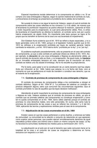 Especial importancia reviste determinar si la compraventa es válida o no. Si se
compra una cosa embargada o litigiosa, según la opinión tradicional el contrato es nulo,
y al levantarse el embargo se presentaría el problema de la validez de la tradición.
No sucede lo mismo si se sigue la teoría de Velasco, según el cual el contrato de
compraventa sobre las cosas referidas en los números 3 y 4 es válido, de manera que
al levantarse la prohibición respectiva se podría efectuar la tradición, operando el título
y modo requerido para la enajenación, la cual sería plenamente válida. Pero, si antes
de levantarse el impedimento se efectúa la tradición, el contrato sería nulo por cuanto
habría enajenación de objeto ilícito. Es importante esta tesis porque se logra el fin
propio que es transferir el dominio de la cosa una vez levantado el impedimento.
Don Esteban Iturra sostenía que el Art. 1810 se refiere a leyes especiales, y no a
leyes generales como el Art. 1464; porque si el legislador hubiera querido que el Art.
1810 se refiriese a la enajenación prohibida por leyes de carácter general, habría
cambiado la redacción, y el Art. 1810 habría dicho “prohibida por la ley”, y no “por ley”.
El problema explicado precedentemente, sólo se presenta en el caso del contrato
de compraventa, ya que a este contrato en particular (título) se refiere el Art. 1810. Así,
por ejemplo, la donación de una cosa embargada o litigiosa es plenamente válida, ya
que el contrato de donación sólo es título, y no enajenación. De igual modo, la hipoteca
de un inmueble embargado tampoco es nula, siempre que la inscripción de dicho
contrato se realice una vez alzado el embargo. Así lo ha resuelto la jurisprudencia.
Por lo tanto, para saber si en la constitución de un cierto derecho real hay objeto
ilícito por infracción al Art. 1464, habrá que estarse no a la fecha del título, sino al
momento en que se perfecciona el modo de transferir o constituir ese derecho, que es
el instante de la enajenación.
7.4.- Contrato de promesa de compraventa de cosa embargada o litigiosa
El contrato de promesa de compraventa obliga a los contratantes a otorgar el
contrato definitivo. Según el Art. 1554 Nº 2: “La promesa de celebrar un contrato no
produce obligación alguna; salvo que concurran las circunstancias siguientes: Que el
contrato prometido no sea de aquellos que las leyes declaran ineficaces”.
Atendiendo al sentir mayoritario la promesa de compraventa de cosa embargada
o litigiosa es nula. Velasco sostiene que el contrato de promesa es válido, ya que el
contrato que se promete celebrar (de compraventa) no constituye enajenación y como
tal no queda comprendido en el Art. 1464. Sería válido además porque el contrato de
promesa no crea derechos reales, sino sólo personales. En suma, sólo sería nula la
promesa de compraventa de las cosas a que se refieren los números 1 y 2 del Art.
1464; aplicando las teorías y explicaciones vertidas para el caso de la compraventa.
7.5.- Adjudicación de las cosas enumeradas en el Art. 1464
Existen casos en que las cosas pertenecen a varios dueños, y entonces se habla
de comunidad. La comunidad es la relación o conjunto de relaciones en que aparecen
como sujetos varias personas, que pueden ejercer simultáneamente derechos de igual
naturaleza jurídica sobre una misma cosa o sobre un mismo conjunto de cosas. La ley
no favorece la comunidad, facilitando los medios para su terminación (Art. 1317).
La adjudicación es el acto por el cual el derecho que cada comunero tiene en la
totalidad de la cosa o el conjunto de cosas se singulariza o determina en forma
exclusiva con respecto a un bien.
46
 